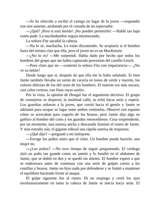 —Se ha ofrecido a recibir el castigo en lugar de la joven —respondió
con aire ausente, atisbando por el costado de un espectador.
—¿Qué? ¡Pero si está herido! ¡No pueden permitirlo! —Hablé tan bajo
como pude. La muchedumbre seguía murmurando.
La señora Fitz sacudió la cabeza.
—No lo sé, muchacha. Lo están discutiendo. Se aceptaría si el hombre
fuera del mismo clan que ella, pero el joven no es un MacKenzie.
—¿No lo es? —Me sorprendí. Había dado por hecho que todos los
hombres del grupo que me había capturado provenían del castillo Leoch.
—Pues claro que no —contestó la señora Fitz con impaciencia—. ¿No
ve su tartán?
Desde luego que sí, después de que ella me lo hubo señalado. Si bien
Jamie también llevaba un tartán de cacería en tonos de verde y marrón, los
colores diferían de los del resto de los hombres. El marrón era más oscuro,
casi color corteza, con finas rayas azules.
Por lo visto, la opinión de Dougal fue el argumento decisivo. El grupo
de consejeros se dispersó; la multitud calló, se echó hacia atrás y esperó.
Los guardias soltaron a la joven, que corrió hacia el gentío y Jamie se
adelantó para ocupar su lugar entre ambos centinelas. Observé con espanto
cómo se acercaban para cogerlo de los brazos, pero Jamie dijo algo en
gaélico al hombre del cinto y los guardas retrocedieron. Cosa sorprendente,
por un momento, una sonrisa ancha y descarada iluminó el rostro de Jamie.
Y más extraño aún, el gigante esbozó una rápida sonrisa de respuesta.
—¿Qué dijo? —pregunté a mi intérprete.
—Escoge los puños antes que el cinto. Un hombre puede hacerlo, una
mujer no.
—¿Los puños? —No tuve tiempo de seguir preguntando. El verdugo
alzó un puño tan grande como un jamón y lo hundió en el abdomen de
Jamie, que se dobló en dos y se quedó sin aliento. El hombre esperó a que
se enderezara antes de continuar con una serie de golpes cortos a las
costillas y brazos. Jamie no hizo nada por defenderse y se limitó a mantener
el equilibrio haciendo frente al ataque.
El golpe siguiente fue al rostro. Di un respingo y cerré los ojos
involuntariamente en tanto la cabeza de Jamie se mecía hacia atrás. El
 