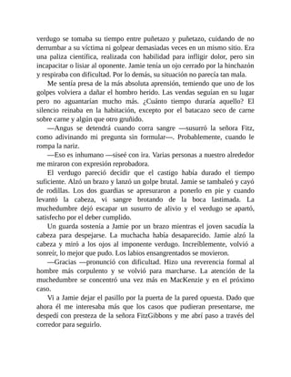 verdugo se tomaba su tiempo entre puñetazo y puñetazo, cuidando de no
derrumbar a su víctima ni golpear demasiadas veces en un mismo sitio. Era
una paliza científica, realizada con habilidad para infligir dolor, pero sin
incapacitar o lisiar al oponente. Jamie tenía un ojo cerrado por la hinchazón
y respiraba con dificultad. Por lo demás, su situación no parecía tan mala.
Me sentía presa de la más absoluta aprensión, temiendo que uno de los
golpes volviera a dañar el hombro herido. Las vendas seguían en su lugar
pero no aguantarían mucho más. ¿Cuánto tiempo duraría aquello? El
silencio reinaba en la habitación, excepto por el batacazo seco de carne
sobre carne y algún que otro gruñido.
—Angus se detendrá cuando corra sangre —susurró la señora Fitz,
como adivinando mi pregunta sin formular—. Probablemente, cuando le
rompa la nariz.
—Eso es inhumano —siseé con ira. Varias personas a nuestro alrededor
me miraron con expresión reprobadora.
El verdugo pareció decidir que el castigo había durado el tiempo
suficiente. Alzó un brazo y lanzó un golpe brutal. Jamie se tambaleó y cayó
de rodillas. Los dos guardias se apresuraron a ponerlo en pie y cuando
levantó la cabeza, vi sangre brotando de la boca lastimada. La
muchedumbre dejó escapar un susurro de alivio y el verdugo se apartó,
satisfecho por el deber cumplido.
Un guarda sostenía a Jamie por un brazo mientras el joven sacudía la
cabeza para despejarse. La muchacha había desaparecido. Jamie alzó la
cabeza y miró a los ojos al imponente verdugo. Increíblemente, volvió a
sonreír, lo mejor que pudo. Los labios ensangrentados se movieron.
—Gracias —pronunció con dificultad. Hizo una reverencia formal al
hombre más corpulento y se volvió para marcharse. La atención de la
muchedumbre se concentró una vez más en MacKenzie y en el próximo
caso.
Vi a Jamie dejar el pasillo por la puerta de la pared opuesta. Dado que
ahora él me interesaba más que los casos que pudieran presentarse, me
despedí con presteza de la señora FitzGibbons y me abrí paso a través del
corredor para seguirlo.
 