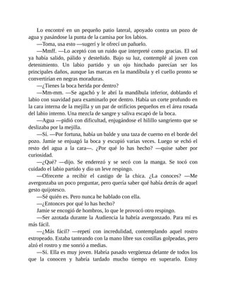 Lo encontré en un pequeño patio lateral, apoyado contra un pozo de
agua y pasándose la punta de la camisa por los labios.
—Toma, usa esto —sugerí y le ofrecí un pañuelo.
—Mmff. —Lo aceptó con un ruido que interpreté como gracias. El sol
ya había salido, pálido y desteñido. Bajo su luz, contemplé al joven con
detenimiento. Un labio partido y un ojo hinchado parecían ser los
principales daños, aunque las marcas en la mandíbula y el cuello pronto se
convertirían en negras moraduras.
—¿Tienes la boca herida por dentro?
—Mm-mm. —Se agachó y le abrí la mandíbula inferior, doblando el
labio con suavidad para examinarlo por dentro. Había un corte profundo en
la cara interna de la mejilla y un par de orificios pequeños en el área rosada
del labio interno. Una mezcla de sangre y saliva escapó de la boca.
—Agua —pidió con dificultad, enjugándose el hilillo sangriento que se
deslizaba por la mejilla.
—Sí. —Por fortuna, había un balde y una taza de cuerno en el borde del
pozo. Jamie se enjuagó la boca y escupió varias veces. Luego se echó el
resto del agua a la cara—. ¿Por qué lo has hecho? —quise saber por
curiosidad.
—¿Qué? —dijo. Se enderezó y se secó con la manga. Se tocó con
cuidado el labio partido y dio un leve respingo.
—Ofrecerte a recibir el castigo de la chica. ¿La conoces? —Me
avergonzaba un poco preguntar, pero quería saber qué había detrás de aquel
gesto quijotesco.
—Sé quién es. Pero nunca he hablado con ella.
—¿Entonces por qué lo has hecho?
Jamie se encogió de hombros, lo que le provocó otro respingo.
—Ser azotada durante la Audiencia la habría avergonzado. Para mí es
más fácil.
—¿Más fácil? —repetí con incredulidad, contemplando aquel rostro
estropeado. Estaba tanteando con la mano libre sus costillas golpeadas, pero
alzó el rostro y me sonrió a medias.
—Sí. Ella es muy joven. Habría pasado vergüenza delante de todos los
que la conocen y habría tardado mucho tiempo en superarlo. Estoy
 