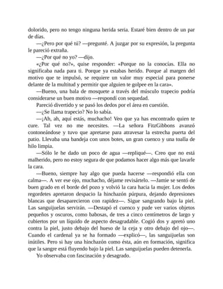 dolorido, pero no tengo ninguna herida seria. Estaré bien dentro de un par
de días.
—¿Pero por qué tú? —pregunté. A juzgar por su expresión, la pregunta
le pareció extraña.
—¿Por qué no yo? —dijo.
«¿Por qué no?», quise responder: «Porque no la conocías. Ella no
significaba nada para ti. Porque ya estabas herido. Porque al margen del
motivo que te impulsó, se requiere un valor muy especial para ponerse
delante de la multitud y permitir que alguien te golpee en la cara».
—Bueno, una bala de mosquete a través del músculo trapecio podría
considerarse un buen motivo —respondí con sequedad.
Pareció divertido y se pasó los dedos por el área en cuestión.
—¿Se llama trapecio? No lo sabía.
—¡Ah, ah, aquí estás, muchacho! Veo que ya has encontrado quien te
cure. Tal vez no me necesites. —La señora FitzGibbons avanzó
contoneándose y tuvo que apretarse para atravesar la estrecha puerta del
patio. Llevaba una bandeja con unos botes, un gran cuenco y una toalla de
hilo limpia.
—Sólo le he dado un poco de agua —repliqué—. Creo que no está
malherido, pero no estoy segura de que podamos hacer algo más que lavarle
la cara.
—Bueno, siempre hay algo que pueda hacerse —respondió ella con
calma—. A ver ese ojo, muchacho, déjame revisártelo. —Jamie se sentó de
buen grado en el borde del pozo y volvió la cara hacia la mujer. Los dedos
regordetes apretaron despacio la hinchazón púrpura, dejando depresiones
blancas que desaparecieron con rapidez—. Sigue sangrando bajo la piel.
Las sanguijuelas servirán. —Destapó el cuenco y pude ver varios objetos
pequeños y oscuros, como babosas, de tres a cinco centímetros de largo y
cubiertos por un líquido de aspecto desagradable. Cogió dos y apretó uno
contra la piel, justo debajo del hueso de la ceja y otro debajo del ojo—.
Cuando el cardenal ya se ha formado —explicó—, las sanguijuelas son
inútiles. Pero si hay una hinchazón como ésta, aún en formación, significa
que la sangre está fluyendo bajo la piel. Las sanguijuelas pueden detenerla.
Yo observaba con fascinación y desagrado.
 