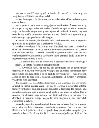 —¿No te duele? —pregunté a Jamie. Él meneó la cabeza y las
sanguijuelas rebotaron con obscenidad.
—No. Da un poco de frío, eso es todo. —La señora Fitz estaba ocupada
con sus botes.
—La gente no sabe usar las sanguijuelas —afirmó—. A veces son muy
útiles, pero hay que saber utilizarlas. Cuando se aplican en un cardenal
viejo, se llevan la sangre sana y no mejoran el cardenal. Además, hay que
tener la precaución de no usar muchas a la vez. Debilitan al que esté muy
enfermo o ya haya perdido mucha sangre.
Escuché con respeto, absorbiendo toda la información, aunque esperaba
que nunca se me pidiera que la pusiera en práctica.
—Ahora enjuágate la boca con esto. Limpiará los cortes y aliviará el
dolor. Es té de corteza de sauce —me aclaró en un aparte— con un poco de
raíz de lirio molida. —Asentí. Recordé vagamente haber oído en una
conferencia de botánica que la corteza del sauce contenía ácido salicílico, el
ingrediente activo de la aspirina.
—¿La corteza de sauce no aumentará la posibilidad de una hemorragia?
—inquirí. La señora Fitz asintió con aprobación.
—Sí. A veces lo hace. Por eso hay que combinarla con un buen puñado
de hierba de San Juan remojada en vinagre; eso detiene la hemorragia, si se
ha recogido con luna llena y se ha molido correctamente. —Sin protestar,
Jamie se lavó la boca con la solución astringente. El picante y aromático
vinagre lo hizo lagrimear.
Las sanguijuelas ya estaban atiborradas y tan hinchadas que su tamaño
original se había cuatriplicado. Las pieles oscuras y arrugadas estaban
tensas y brillantes; parecían piedras redondas y lustradas. De pronto, una
sanguijuela dio un salto y rebotó en el suelo a mis pies. La señora Fitz la
recogió con destreza, agachándose con facilidad pese a su tamaño, y la
devolvió al cuenco. Luego cogió la otra sanguijuela con suavidad,
estirándole la cabeza.
—No hay que tirar con demasiada fuerza —explicó—. Pueden explotar.
—La idea me hizo estremecer involuntariamente—. Pero si están casi
llenas, es fácil quitarlas. Si no se puede, hay que dejarlas tranquilas y se
soltarán solas. —En efecto, fue fácil retirar la sanguijuela, que dejó un hilo
 