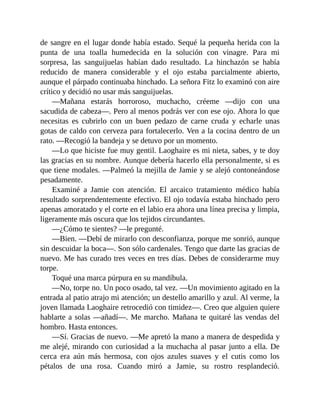 de sangre en el lugar donde había estado. Sequé la pequeña herida con la
punta de una toalla humedecida en la solución con vinagre. Para mi
sorpresa, las sanguijuelas habían dado resultado. La hinchazón se había
reducido de manera considerable y el ojo estaba parcialmente abierto,
aunque el párpado continuaba hinchado. La señora Fitz lo examinó con aire
crítico y decidió no usar más sanguijuelas.
—Mañana estarás horroroso, muchacho, créeme —dijo con una
sacudida de cabeza—. Pero al menos podrás ver con ese ojo. Ahora lo que
necesitas es cubrirlo con un buen pedazo de carne cruda y echarle unas
gotas de caldo con cerveza para fortalecerlo. Ven a la cocina dentro de un
rato. —Recogió la bandeja y se detuvo por un momento.
—Lo que hiciste fue muy gentil. Laoghaire es mi nieta, sabes, y te doy
las gracias en su nombre. Aunque debería hacerlo ella personalmente, si es
que tiene modales. —Palmeó la mejilla de Jamie y se alejó contoneándose
pesadamente.
Examiné a Jamie con atención. El arcaico tratamiento médico había
resultado sorprendentemente efectivo. El ojo todavía estaba hinchado pero
apenas amoratado y el corte en el labio era ahora una línea precisa y limpia,
ligeramente más oscura que los tejidos circundantes.
—¿Cómo te sientes? —le pregunté.
—Bien. —Debí de mirarlo con desconfianza, porque me sonrió, aunque
sin descuidar la boca—. Son sólo cardenales. Tengo que darte las gracias de
nuevo. Me has curado tres veces en tres días. Debes de considerarme muy
torpe.
Toqué una marca púrpura en su mandíbula.
—No, torpe no. Un poco osado, tal vez. —Un movimiento agitado en la
entrada al patio atrajo mi atención; un destello amarillo y azul. Al verme, la
joven llamada Laoghaire retrocedió con timidez—. Creo que alguien quiere
hablarte a solas —añadí—. Me marcho. Mañana te quitaré las vendas del
hombro. Hasta entonces.
—Sí. Gracias de nuevo. —Me apretó la mano a manera de despedida y
me alejé, mirando con curiosidad a la muchacha al pasar junto a ella. De
cerca era aún más hermosa, con ojos azules suaves y el cutis como los
pétalos de una rosa. Cuando miró a Jamie, su rostro resplandeció.
 