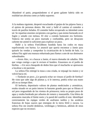 Abandoné el patio, preguntándome si el gesto galante habría sido en
realidad tan altruista como yo había supuesto.
A la mañana siguiente, desperté escuchando el gorjeo de los pájaros fuera y
el ajetreo de personas dentro. Me vestí y hallé el camino al comedor a
través de pasillos helados. El comedor había recuperado su identidad como
tal. Se repartían enormes recipientes con gachas y pan ázimo horneado en el
fogón y untado con melaza. El olor a comida humeante era fortísimo.
Todavía me sentía un poco mareada y confundida, pero un desayuno
caliente me animó lo suficiente para explorar un poco.
Hallé a la señora FitzGibbons hundida hasta los codos en masa
espolvoreada con harina. Le anuncié que quería encontrar a Jamie para
quitarle las vendas y comprobar la cicatrización de la herida de bala. La
señora Fitz agitó una manaza enharinada para llamar a uno de sus diminutos
subordinados.
—Joven Alec, ve a buscar a Jamie, el nuevo domador de caballos. Dile
que venga contigo a que le revisen el hombro. Estaremos en el jardín de
hierbas. —Un seco chasquido de dedos hizo que el muchacho se apresurara
a localizar a mi paciente.
La señora Fitz entregó la masa a una criada, se enjuagó las manos y se
volvió hacia mí.
—Tardarán un poco. ¿Le gustaría echar un vistazo al jardín de hierbas?
He visto que sabe algo de plantas y, si le interesa, podría echar una mano
allí en su tiempo libre.
El herbario, depositario valioso de plantas medicinales y aromáticas,
estaba situado en un patio interno lo bastante grande para que se filtrara el
sol pero resguardado de los vientos de primavera; tenía su propio pozo de
agua y estaba bordeado por arbustos de romero y manzanilla. Una hilera de
amarantos marcaba el límite norte y la pared del castillo el este. Identifiqué
correctamente las espigas verdes de azafranes tardíos y las acederas
francesas de hojas suaves que emergían de la tierra fértil y oscura. La
señora Fitz me enseñó dedaleras, verdolagas y betónicas, además de otras
especies que no reconocí.
 