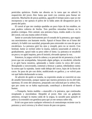 pesticidas químicos. Estaba tan absorta en la tarea que no advertí la
reaparición del joven Alec hasta que tosió con cortesía para llamar mi
atención. Muchacho de pocas palabras, aguardó el tiempo justo a que yo me
incorporara y me quitara el polvo de la falda antes de desaparecer por la
puerta del patio.
El corral al que me condujo quedaba un poco lejos de los establos, en
una pradera cubierta de hierba. Tres potrillos retozaban briosos en la
pradera contigua. Otro animal, una potranca baya, estaba atado a la cerca
del corral, con una manta sobre el lomo.
Jamie se acercaba furtivamente por el costado de la potranca, que seguía
sus movimientos con bastante recelo. Apoyó el brazo libre en el lomo del
animal y le habló con suavidad, preparado para retroceder en caso de que se
encabritara. La potranca giró los ojos y resopló, pero no se movió. Con
lentitud, Jamie se reclinó sobre la manta, todavía susurrando al animal y,
gradualmente, apoyó todo su peso sobre el lomo. La potranca se encabritó
un poco y se agitó inquieta, pero él insistió, elevando apenas la voz.
Entonces, la yegua volvió la cabeza y se percató de mi presencia y la del
joven que me acompañaba. Intuyendo algún peligro, se encabritó, relinchó
y se giró hacia nosotros, aplastando a Jamie contra la cerca del corral.
Resoplando y corcoveando, comenzó a brincar y patear, rebelándose contra
la correa que la sujetaba. Jamie rodó debajo del cerco, lejos de la lluvia de
coces. Se puso de pie con dolor, maldiciendo en gaélico, y se volvió para
ver qué había desbaratado su tarea.
Al advertir de quién se trataba, su expresión airada se convirtió en una
de amable bienvenida, aunque supuse que nuestra presencia no era del todo
oportuna. El cesto del almuerzo, preparado con solicitud por la señora Fitz,
que por cierto no se había equivocado, contribuyó a devolverle el buen
humor.
—Tranquila, bestia maldita —masculló a la potranca, que continuaba
resoplando y moviéndose. Despidió al joven Alec con un golpecito
amistoso, recogió la manta caída de la yegua, la sacudió para quitarle el
polvo y la extendió con gentileza para que yo me sentara sobre ella.
Evité con gran tacto cualquier referencia al contratiempo reciente con la
potranca y serví cerveza y le ofrecí trozos de pan con queso.
 