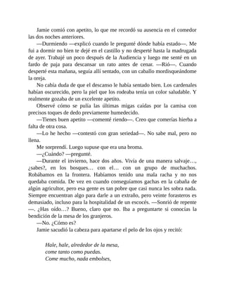 Jamie comió con apetito, lo que me recordó su ausencia en el comedor
las dos noches anteriores.
—Durmiendo —explicó cuando le pregunté dónde había estado—. Me
fui a dormir no bien te dejé en el castillo y no desperté hasta la madrugada
de ayer. Trabajé un poco después de la Audiencia y luego me senté en un
fardo de paja para descansar un rato antes de cenar. —Rió—. Cuando
desperté esta mañana, seguía allí sentado, con un caballo mordisqueándome
la oreja.
No cabía duda de que el descanso le había sentado bien. Los cardenales
habían oscurecido, pero la piel que los rodeaba tenía un color saludable. Y
realmente gozaba de un excelente apetito.
Observé cómo se pulía las últimas migas caídas por la camisa con
precisos toques de dedo previamente humedecido.
—Tienes buen apetito —comenté riendo—. Creo que comerías hierba a
falta de otra cosa.
—Lo he hecho —contestó con gran seriedad—. No sabe mal, pero no
llena.
Me sorprendí. Luego supuse que era una broma.
—¿Cuándo? —pregunté.
—Durante el invierno, hace dos años. Vivía de una manera salvaje…,
¿sabes?, en los bosques… con el… con un grupo de muchachos.
Robábamos en la frontera. Habíamos tenido una mala racha y no nos
quedaba comida. De vez en cuando conseguíamos gachas en la cabaña de
algún agricultor, pero esa gente es tan pobre que casi nunca les sobra nada.
Siempre encuentran algo para darle a un extraño, pero veinte forasteros es
demasiado, incluso para la hospitalidad de un escocés. —Sonrió de repente
—. ¿Has oído…? Bueno, claro que no. Iba a preguntarte si conocías la
bendición de la mesa de los granjeros.
—No. ¿Cómo es?
Jamie sacudió la cabeza para apartarse el pelo de los ojos y recitó:
Hale, hale, alrededor de la mesa,
come tanto como puedas.
Come mucho, nada embolses,
 