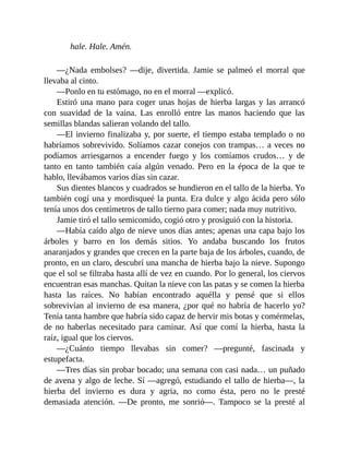hale. Hale. Amén.
—¿Nada embolses? —dije, divertida. Jamie se palmeó el morral que
llevaba al cinto.
—Ponlo en tu estómago, no en el morral —explicó.
Estiró una mano para coger unas hojas de hierba largas y las arrancó
con suavidad de la vaina. Las enrolló entre las manos haciendo que las
semillas blandas salieran volando del tallo.
—El invierno finalizaba y, por suerte, el tiempo estaba templado o no
habríamos sobrevivido. Solíamos cazar conejos con trampas… a veces no
podíamos arriesgarnos a encender fuego y los comíamos crudos… y de
tanto en tanto también caía algún venado. Pero en la época de la que te
hablo, llevábamos varios días sin cazar.
Sus dientes blancos y cuadrados se hundieron en el tallo de la hierba. Yo
también cogí una y mordisqueé la punta. Era dulce y algo ácida pero sólo
tenía unos dos centímetros de tallo tierno para comer; nada muy nutritivo.
Jamie tiró el tallo semicomido, cogió otro y prosiguió con la historia.
—Había caído algo de nieve unos días antes; apenas una capa bajo los
árboles y barro en los demás sitios. Yo andaba buscando los frutos
anaranjados y grandes que crecen en la parte baja de los árboles, cuando, de
pronto, en un claro, descubrí una mancha de hierba bajo la nieve. Supongo
que el sol se filtraba hasta allí de vez en cuando. Por lo general, los ciervos
encuentran esas manchas. Quitan la nieve con las patas y se comen la hierba
hasta las raíces. No habían encontrado aquélla y pensé que si ellos
sobrevivían al invierno de esa manera, ¿por qué no habría de hacerlo yo?
Tenía tanta hambre que habría sido capaz de hervir mis botas y comérmelas,
de no haberlas necesitado para caminar. Así que comí la hierba, hasta la
raíz, igual que los ciervos.
—¿Cuánto tiempo llevabas sin comer? —pregunté, fascinada y
estupefacta.
—Tres días sin probar bocado; una semana con casi nada… un puñado
de avena y algo de leche. Sí —agregó, estudiando el tallo de hierba—, la
hierba del invierno es dura y agria, no como ésta, pero no le presté
demasiada atención. —De pronto, me sonrió—. Tampoco se la presté al
 