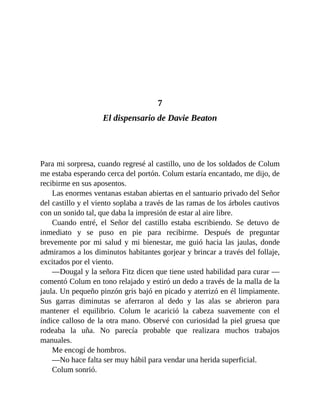 7
El dispensario de Davie Beaton
Para mi sorpresa, cuando regresé al castillo, uno de los soldados de Colum
me estaba esperando cerca del portón. Colum estaría encantado, me dijo, de
recibirme en sus aposentos.
Las enormes ventanas estaban abiertas en el santuario privado del Señor
del castillo y el viento soplaba a través de las ramas de los árboles cautivos
con un sonido tal, que daba la impresión de estar al aire libre.
Cuando entré, el Señor del castillo estaba escribiendo. Se detuvo de
inmediato y se puso en pie para recibirme. Después de preguntar
brevemente por mi salud y mi bienestar, me guió hacia las jaulas, donde
admiramos a los diminutos habitantes gorjear y brincar a través del follaje,
excitados por el viento.
—Dougal y la señora Fitz dicen que tiene usted habilidad para curar —
comentó Colum en tono relajado y estiró un dedo a través de la malla de la
jaula. Un pequeño pinzón gris bajó en picado y aterrizó en él limpiamente.
Sus garras diminutas se aferraron al dedo y las alas se abrieron para
mantener el equilibrio. Colum le acarició la cabeza suavemente con el
índice calloso de la otra mano. Observé con curiosidad la piel gruesa que
rodeaba la uña. No parecía probable que realizara muchos trabajos
manuales.
Me encogí de hombros.
—No hace falta ser muy hábil para vendar una herida superficial.
Colum sonrió.
 