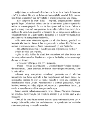 —Quizá no, pero sí cuando debe hacerse de noche al borde del camino,
¿eh? Y la señora Fitz me ha dicho que ha arreglado usted el dedo roto de
uno de sus ayudantes y que ha vendado el brazo quemado de una criada.
—Eso tampoco es muy difícil —respondí, preguntándome adónde
querría llegar. Colum hizo señas a uno de sus asistentes, quien se apresuró a
retirar un cuenco pequeño de uno de los cajones del escritorio. Colum le
quitó la tapa y comenzó a desparramar las semillas del interior a través de la
malla de la jaula. Los pajarillos se lanzaron de las ramas como pelotas de
críquet rebotando en la parte central del campo y el pinzón voló hacia abajo
para unirse a sus compañeros en el suelo.
—No tiene usted conexión alguna con el clan Beaton, ¿verdad? —
inquirió MacKenzie. Recordé las preguntas de la señora FitzGibbons en
nuestro primer encuentro: «¿Acaso es curandera? ¿O una Beaton?».
—No. ¿Qué tiene que ver el clan Beaton con el tratamiento médico?
Colum me miró con sorpresa.
—¿No ha oído hablar de ellos? Los curanderos del clan Beaton son
famosos en las montañas. Muchos son viajeros. De hecho, tuvimos uno aquí
durante un tiempo.
—¿Tuvieron? ¿Qué pasó con él? —pregunté.
—Murió —replicó sin inmutarse—. Contrajo fiebre y murió en menos
de una semana. Desde entonces, no hemos tenido ningún curandero, salvo
la señora Fitz.
—Parece muy competente —indiqué, pensando en el efectivo
tratamiento que había aplicado a las magulladuras del joven Jamie. Al
recordarlas, recordé lo que las había causado y sentí una punzada de
resentimiento hacia Colum. Resentimiento y también precaución. Aquel
hombre, recordé, era la ley, el juez y el jurado de la gente de sus tierras… y
estaba acostumbrado a salirse siempre con la suya.
Colum asintió, todavía concentrado en los pájaros. Diseminó el resto de
las semillas, favoreciendo con el último manojo a un sílvido azul y gris
rezagado.
—Oh, sí. Es muy ducha en esos asuntos, pero ya tiene suficiente con el
manejo del castillo y de todos sus habitantes, incluyéndome a mí —añadió
con una repentina y encantadora sonrisa.
 