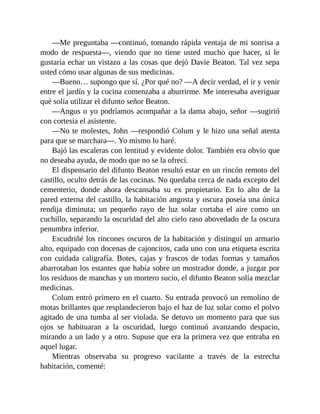 —Me preguntaba —continuó, tomando rápida ventaja de mi sonrisa a
modo de respuesta—, viendo que no tiene usted mucho que hacer, si le
gustaría echar un vistazo a las cosas que dejó Davie Beaton. Tal vez sepa
usted cómo usar algunas de sus medicinas.
—Bueno… supongo que sí. ¿Por qué no? —A decir verdad, el ir y venir
entre el jardín y la cocina comenzaba a aburrirme. Me interesaba averiguar
qué solía utilizar el difunto señor Beaton.
—Angus o yo podríamos acompañar a la dama abajo, señor —sugirió
con cortesía el asistente.
—No te molestes, John —respondió Colum y le hizo una señal atenta
para que se marchara—. Yo mismo lo haré.
Bajó las escaleras con lentitud y evidente dolor. También era obvio que
no deseaba ayuda, de modo que no se la ofrecí.
El dispensario del difunto Beaton resultó estar en un rincón remoto del
castillo, oculto detrás de las cocinas. No quedaba cerca de nada excepto del
cementerio, donde ahora descansaba su ex propietario. En lo alto de la
pared externa del castillo, la habitación angosta y oscura poseía una única
rendija diminuta; un pequeño rayo de luz solar cortaba el aire como un
cuchillo, separando la oscuridad del alto cielo raso abovedado de la oscura
penumbra inferior.
Escudriñé los rincones oscuros de la habitación y distinguí un armario
alto, equipado con docenas de cajoncitos, cada uno con una etiqueta escrita
con cuidada caligrafía. Botes, cajas y frascos de todas formas y tamaños
abarrotaban los estantes que había sobre un mostrador donde, a juzgar por
los residuos de manchas y un mortero sucio, el difunto Beaton solía mezclar
medicinas.
Colum entró primero en el cuarto. Su entrada provocó un remolino de
motas brillantes que resplandecieron bajo el haz de luz solar como el polvo
agitado de una tumba al ser violada. Se detuvo un momento para que sus
ojos se habituaran a la oscuridad, luego continuó avanzando despacio,
mirando a un lado y a otro. Supuse que era la primera vez que entraba en
aquel lugar.
Mientras observaba su progreso vacilante a través de la estrecha
habitación, comenté:
 