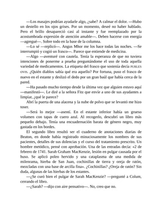 —Los masajes podrían ayudarle algo, ¿sabe? A calmar el dolor. —Hubo
un destello en los ojos grises. Por un momento, deseé no haber hablado.
Pero el brillo desapareció casi al instante y fue reemplazado por la
acostumbrada expresión de atención amable—. Deben hacerse con energía
—agregué—. Sobre todo en la base de la columna.
—Lo sé —replicó—. Angus Mhor me los hace todas las noches. —Se
interrumpió y cogió un frasco—. Parece que entiende de medicina.
—Algo —aventuré con cautela. Tenía la esperanza de que no tuviera
intenciones de ponerme a prueba preguntándome el uso de toda aquella
variedad de medicamentos. La etiqueta del frasco que sostenía decía PURLES
OVIS. ¿Quién diablos sabía qué era aquello? Por fortuna, puso el frasco de
nuevo en el estante y deslizó el dedo por un gran baúl que había cerca de la
pared.
—Ha pasado mucho tiempo desde la última vez que alguien estuvo aquí
—manifestó—. Le diré a la señora Fitz que envíe a uno de sus ayudantes a
limpiar, ¿qué le parece?
Abrí la puerta de una alacena y la nube de polvo que se levantó me hizo
toser.
—Será lo mejor —asentí. En el estante inferior había un grueso
volumen con tapas de cuero azul. Al recogerlo, descubrí un libro más
pequeño debajo. Tenía una encuadernación barata de género negro, muy
gastada en los bordes.
El segundo libro resultó ser el cuaderno de anotaciones diarias de
Beaton, en donde había registrado minuciosamente los nombres de sus
pacientes, detalles de sus dolencias y el curso del tratamiento prescrito. Un
hombre metódico, pensé con aprobación. Una de las entradas decía: «2 de
febrero de 1741. Sarah Graham MacKenzie, lesión en pulgar causada por el
huso. Se aplicó poleo hervido y una cataplasma de una medida de
milenrama, hierba de San Juan, cochinillas de tierra y oreja de ratón,
mezcladas con una base de arcilla fina». ¿Cochinillas? ¿Oreja de ratón? Sin
duda, algunas de las hierbas de los estantes.
—¿Se curó bien el pulgar de Sarah MacKenzie? —pregunté a Colum,
cerrando el libro.
—¿Sarah? —dijo con aire pensativo—. No, creo que no.
 