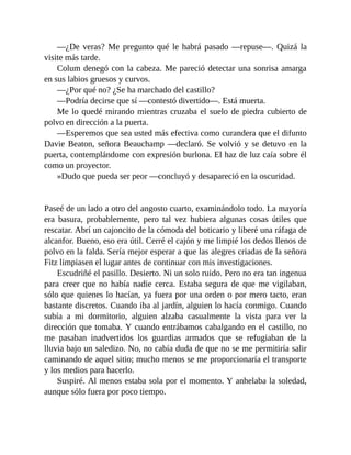 —¿De veras? Me pregunto qué le habrá pasado —repuse—. Quizá la
visite más tarde.
Colum denegó con la cabeza. Me pareció detectar una sonrisa amarga
en sus labios gruesos y curvos.
—¿Por qué no? ¿Se ha marchado del castillo?
—Podría decirse que sí —contestó divertido—. Está muerta.
Me lo quedé mirando mientras cruzaba el suelo de piedra cubierto de
polvo en dirección a la puerta.
—Esperemos que sea usted más efectiva como curandera que el difunto
Davie Beaton, señora Beauchamp —declaró. Se volvió y se detuvo en la
puerta, contemplándome con expresión burlona. El haz de luz caía sobre él
como un proyector.
»Dudo que pueda ser peor —concluyó y desapareció en la oscuridad.
Paseé de un lado a otro del angosto cuarto, examinándolo todo. La mayoría
era basura, probablemente, pero tal vez hubiera algunas cosas útiles que
rescatar. Abrí un cajoncito de la cómoda del boticario y liberé una ráfaga de
alcanfor. Bueno, eso era útil. Cerré el cajón y me limpié los dedos llenos de
polvo en la falda. Sería mejor esperar a que las alegres criadas de la señora
Fitz limpiasen el lugar antes de continuar con mis investigaciones.
Escudriñé el pasillo. Desierto. Ni un solo ruido. Pero no era tan ingenua
para creer que no había nadie cerca. Estaba segura de que me vigilaban,
sólo que quienes lo hacían, ya fuera por una orden o por mero tacto, eran
bastante discretos. Cuando iba al jardín, alguien lo hacía conmigo. Cuando
subía a mi dormitorio, alguien alzaba casualmente la vista para ver la
dirección que tomaba. Y cuando entrábamos cabalgando en el castillo, no
me pasaban inadvertidos los guardias armados que se refugiaban de la
lluvia bajo un saledizo. No, no cabía duda de que no se me permitiría salir
caminando de aquel sitio; mucho menos se me proporcionaría el transporte
y los medios para hacerlo.
Suspiré. Al menos estaba sola por el momento. Y anhelaba la soledad,
aunque sólo fuera por poco tiempo.
 