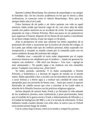 Quentin Lambert Beauchamp. Sus alumnos de arqueología y sus amigos
lo llamaban «Q». En los círculos académicos en los que se movía y daba
conferencias, lo conocían como el «doctor Beauchamp». Pero, para mí,
siempre había sido el tío Lamb.
Único hermano de mi padre y mi único pariente con vida en aquel
entonces, había tenido que hacerse cargo de mí, con cinco años de edad,
cuando mis padres murieron en un accidente de coche. En aquel momento
preparaba un viaje a Oriente Próximo. Hizo una pausa en sus preparativos
para organizar el funeral, disponer de los bienes de mis padres e inscribirme
en un buen colegio interno, al que me negué a ir de plano.
Ante la perspectiva de tener que soltarme los dedos regordetes de la
portezuela del coche y arrastrarme por la escalera de entrada del colegio, el
tío Lamb, que odiaba todo tipo de conflicto personal, había suspirado con
exasperación y arrojado su sentido común por la ventanilla junto con mi
nuevo sombrero de paja del uniforme del colegio.
—Maldita cosa —masculló al verlo rodar alegremente por el espejo
retrovisor mientras nos alejábamos por el sendero—. Jamás me gustaron las
mujeres con sombrero. —Me miró con fiereza—. Una cosa —agregó en
tono amenazante—. No puedes jugar a las muñecas con mis estatuillas
persas. Cualquier cosa menos eso. ¿Está claro?
Yo había asentido, satisfecha. Y lo había acompañado a Oriente
Próximo, a Sudamérica y a docenas de lugares de estudio en el mundo
entero. Había aprendido a leer y escribir con los borradores de sus artículos,
a cavar letrinas y a hervir agua y a realizar una cantidad de cosas nada
apropiadas para una jovencita de buena cuna… hasta que conocí al apuesto
historiador de cabello oscuro que vino a consultar al tío Lamb sobre la
relación de la filosofía francesa con las prácticas religiosas egipcias.
Incluso después de nuestra boda, Frank y yo llevamos la vida nómada
de los académicos jóvenes, entre conferencias y pisos provisionales, hasta
que el estallido de la guerra envió a Frank a Adiestramiento de Oficiales y a
la Unidad de Inteligencia del MI6 y a mí a la escuela de enfermería. Si bien
habíamos estado casados durante casi ocho años, la nueva casa en Oxford
sería nuestro primer hogar de verdad.
Con la cartera bajo el brazo, entré en la tienda y compré los jarrones.
 