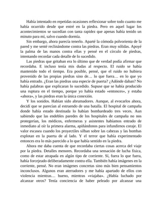 Había intentado en repetidas ocasiones reflexionar sobre todo cuanto me
había ocurrido desde que entré en la piedra. Pero en aquel lugar los
acontecimientos se sucedían con tanta rapidez que apenas había tenido un
minuto para mí, salvo cuando dormía.
Sin embargo, ahora parecía tenerlo. Aparté la cómoda polvorienta de la
pared y me senté reclinándome contra las piedras. Eran muy sólidas. Apoyé
la palma de las manos contra ellas y pensé en el círculo de piedras,
intentando recordar cada detalle de lo sucedido.
Las piedras que gritaban era lo último que de verdad podía afirmar que
recordaba. E incluso tenía mis dudas al respecto. El ruido se había
mantenido todo el tiempo. Era posible, pensé, que el ruido no hubiera
provenido de las propias piedras sino de… lo que fuera… en lo que yo
había entrado. ¿Eran las piedras una especie de puerta? ¿Adónde daban? No
había palabras que explicaran lo sucedido. Supuse que se había producido
una ruptura en el tiempo, porque yo había estado «entonces», y estaba
«ahora», y las piedras eran la única conexión.
Y los sonidos. Habían sido abrumadores. Aunque, al evocarlos ahora,
decidí que se parecían al estruendo de una batalla. El hospital de campaña
donde había estado destinada lo habían bombardeado tres veces. Aun
sabiendo que las endebles paredes de los hospitales de campaña no nos
protegerían, los médicos, enfermeras y asistentes habíamos entrado de
inmediato al oír la primera alarma, apiñándonos para infundirnos coraje. El
valor escasea cuando los proyectiles silban sobre las cabezas y las bombas
explotan en la puerta de al lado. Y el terror que había experimentado
entonces era lo más parecido a lo que había sentido en la piedra.
Ahora me daba cuenta de que recordaba ciertas cosas acerca del viaje
por la piedra. Detalles menores. Recordaba una sensación de lucha física,
como de estar atrapada en algún tipo de corriente. Sí, fuera lo que fuera,
había forcejeado deliberadamente contra ella. También había imágenes en la
corriente, pensé. No eran imágenes concretas sino más bien pensamientos
inconclusos. Algunos eran aterradores y me había apartado de ellos con
violencia mientras… bueno, mientras «viajaba». ¿Había luchado por
alcanzar otros? Tenía conciencia de haber peleado por alcanzar una
 