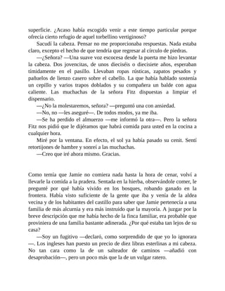 superficie. ¿Acaso había escogido venir a este tiempo particular porque
ofrecía cierto refugio de aquel torbellino vertiginoso?
Sacudí la cabeza. Pensar no me proporcionaba respuestas. Nada estaba
claro, excepto el hecho de que tendría que regresar al círculo de piedras.
—¿Señora? —Una suave voz escocesa desde la puerta me hizo levantar
la cabeza. Dos jovencitas, de unos dieciséis o diecisiete años, esperaban
tímidamente en el pasillo. Llevaban ropas rústicas, zapatos pesados y
pañuelos de lienzo casero sobre el cabello. La que había hablado sostenía
un cepillo y varios trapos doblados y su compañera un balde con agua
caliente. Las muchachas de la señora Fitz dispuestas a limpiar el
dispensario.
—¿No la molestaremos, señora? —preguntó una con ansiedad.
—No, no —les aseguré—. De todos modos, ya me iba.
—Se ha perdido el almuerzo —me informó la otra—. Pero la señora
Fitz nos pidió que le dijéramos que habrá comida para usted en la cocina a
cualquier hora.
Miré por la ventana. En efecto, el sol ya había pasado su cenit. Sentí
retortijones de hambre y sonreí a las muchachas.
—Creo que iré ahora mismo. Gracias.
Como temía que Jamie no comiera nada hasta la hora de cenar, volví a
llevarle la comida a la pradera. Sentada en la hierba, observándole comer, le
pregunté por qué había vivido en los bosques, robando ganado en la
frontera. Había visto suficiente de la gente que iba y venía de la aldea
vecina y de los habitantes del castillo para saber que Jamie pertenecía a una
familia de más alcurnia y era más instruido que la mayoría. A juzgar por la
breve descripción que me había hecho de la finca familiar, era probable que
proviniera de una familia bastante adinerada. ¿Por qué estaba tan lejos de su
casa?
—Soy un fugitivo —declaró, como sorprendido de que yo lo ignorara
—. Los ingleses han puesto un precio de diez libras esterlinas a mi cabeza.
No tan cara como la de un salteador de caminos —añadió con
desaprobación—, pero un poco más que la de un vulgar ratero.
 