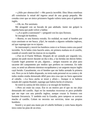 —¿Sólo por obstrucción? —Me parecía increíble. Diez libras esterlinas
allí constituían la mitad del ingreso anual de una granja pequeña. Me
costaba creer que un único prisionero fugado valiera tanto para el gobierno
inglés.
—Oh, no. Por asesinato.
Me atraganté con un bocado de pan adobado. Jamie me golpeó la
espalda hasta que pude volver a hablar.
—¿A-a quién a-asesinaste? —pregunté con los ojos llorosos.
Se encogió de hombros.
—Bueno, es una historia extraña. En realidad, no maté al hombre por
cuyo asesinato se me busca. ¡Ojo!, he matado a algunos soldados ingleses,
así que supongo que no es injusto.
Se interrumpió y movió los hombros como si se frotara contra una pared
invisible. Ya le había visto hacerlo antes, mi primera mañana en el castillo,
cuando al curarlo noté las marcas en su espalda.
—Fue en el Fuerte William. Después de ser azotado por segunda vez,
apenas me pude mover durante un día o dos, y las heridas me dieron fiebre.
Cuando logré ponerme en pie, algunos… amigos trazaron un plan para
sacarme del campamento por medios que prefiero no comentar. En todo
caso, se armó un alboroto mientras escapábamos y un sargento mayor inglés
cayó herido. Casualmente, era el hombre que me había azotado la primera
vez. Pero yo no le había disparado, no tenía nada personal en su contra y de
todos modos estaba demasiado débil para otra cosa que no fuera agarrarme
al caballo. —La boca ancha se tensó y afinó—. Aunque si se hubiera
tratado del capitán Randall, supongo que habría hecho el esfuerzo.
Se estiró la camisa de hilo rústico y se encogió de hombros.
—Pero así están las cosas. Ése es un motivo por el que no me alejo
demasiado del castillo. Aquí en las montañas escocesas es poco probable
que me tope con una patrulla inglesa, aunque cruzan la frontera con
bastante frecuencia. Y también está la Guardia, pero tampoco se acercan
mucho al castillo. Colum no necesita sus servicios, tiene sus propios
hombres.
Sonrió y se pasó una mano por el cabello brillante y corto hasta dejarlo
tieso como las púas de un erizo.
 