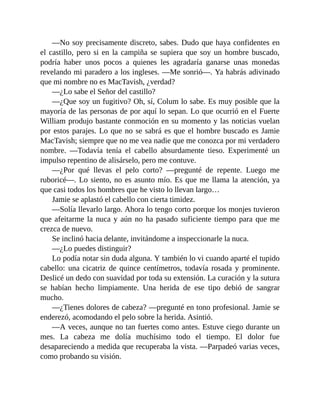 —No soy precisamente discreto, sabes. Dudo que haya confidentes en
el castillo, pero si en la campiña se supiera que soy un hombre buscado,
podría haber unos pocos a quienes les agradaría ganarse unas monedas
revelando mi paradero a los ingleses. —Me sonrió—. Ya habrás adivinado
que mi nombre no es MacTavish, ¿verdad?
—¿Lo sabe el Señor del castillo?
—¿Que soy un fugitivo? Oh, sí, Colum lo sabe. Es muy posible que la
mayoría de las personas de por aquí lo sepan. Lo que ocurrió en el Fuerte
William produjo bastante conmoción en su momento y las noticias vuelan
por estos parajes. Lo que no se sabrá es que el hombre buscado es Jamie
MacTavish; siempre que no me vea nadie que me conozca por mi verdadero
nombre. —Todavía tenía el cabello absurdamente tieso. Experimenté un
impulso repentino de alisárselo, pero me contuve.
—¿Por qué llevas el pelo corto? —pregunté de repente. Luego me
ruboricé—. Lo siento, no es asunto mío. Es que me llama la atención, ya
que casi todos los hombres que he visto lo llevan largo…
Jamie se aplastó el cabello con cierta timidez.
—Solía llevarlo largo. Ahora lo tengo corto porque los monjes tuvieron
que afeitarme la nuca y aún no ha pasado suficiente tiempo para que me
crezca de nuevo.
Se inclinó hacia delante, invitándome a inspeccionarle la nuca.
—¿Lo puedes distinguir?
Lo podía notar sin duda alguna. Y también lo vi cuando aparté el tupido
cabello: una cicatriz de quince centímetros, todavía rosada y prominente.
Deslicé un dedo con suavidad por toda su extensión. La curación y la sutura
se habían hecho limpiamente. Una herida de ese tipo debió de sangrar
mucho.
—¿Tienes dolores de cabeza? —pregunté en tono profesional. Jamie se
enderezó, acomodando el pelo sobre la herida. Asintió.
—A veces, aunque no tan fuertes como antes. Estuve ciego durante un
mes. La cabeza me dolía muchísimo todo el tiempo. El dolor fue
desapareciendo a medida que recuperaba la vista. —Parpadeó varias veces,
como probando su visión.
 