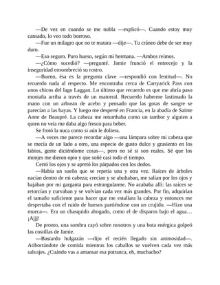 —De vez en cuando se me nubla —explicó—. Cuando estoy muy
cansado, lo veo todo borroso.
—Fue un milagro que no te matara —dije—. Tu cráneo debe de ser muy
duro.
—Eso seguro. Puro hueso, según mi hermana. —Ambos reímos.
—¿Cómo sucedió? —pregunté. Jamie frunció el entrecejo y la
inseguridad ensombreció su rostro.
—Bueno, ésa es la pregunta clave —respondió con lentitud—. No
recuerdo nada al respecto. Me encontraba cerca de Carryarick Pass con
unos chicos del lago Laggan. Lo último que recuerdo es que me abría paso
montaña arriba a través de un matorral. Recuerdo haberme lastimado la
mano con un arbusto de acebo y pensado que las gotas de sangre se
parecían a las bayas. Y luego me desperté en Francia, en la abadía de Sainte
Anne de Beaupré. La cabeza me retumbaba como un tambor y alguien a
quien no veía me daba algo fresco para beber.
Se frotó la nuca como si aún le doliera.
—A veces me parece recordar algo —una lámpara sobre mi cabeza que
se mecía de un lado a otro, una especie de gusto dulce y grasiento en los
labios, gente diciéndome cosas—, pero no sé si son reales. Sé que los
monjes me dieron opio y que soñé casi todo el tiempo.
Cerró los ojos y se apretó los párpados con los dedos.
—Había un sueño que se repetía una y otra vez. Raíces de árboles
nacían dentro de mi cabeza; crecían y se abultaban, me salían por los ojos y
bajaban por mi garganta para estrangularme. No acababa allí: las raíces se
retorcían y curvaban y se volvían cada vez más grandes. Por fin, adquirían
el tamaño suficiente para hacer que me estallara la cabeza y entonces me
despertaba con el ruido de huesos partiéndose con un crujido. —Hizo una
mueca—. Era un chasquido ahogado, como el de disparos bajo el agua…
¡Ajjj!
De pronto, una sombra cayó sobre nosotros y una bota enérgica golpeó
las costillas de Jamie.
—Bastardo holgazán —dijo el recién llegado sin animosidad—.
Atiborrándote de comida mientras los caballos se vuelven cada vez más
salvajes. ¿Cuándo vas a amansar esa potranca, eh, muchacho?
 