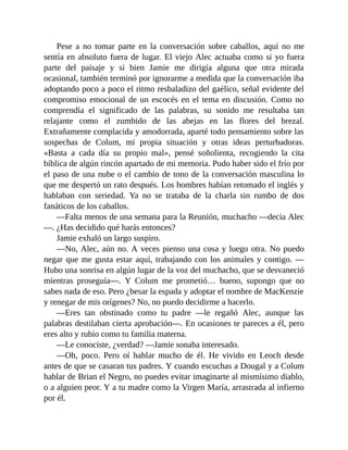 Pese a no tomar parte en la conversación sobre caballos, aquí no me
sentía en absoluto fuera de lugar. El viejo Alec actuaba como si yo fuera
parte del paisaje y si bien Jamie me dirigía alguna que otra mirada
ocasional, también terminó por ignorarme a medida que la conversación iba
adoptando poco a poco el ritmo resbaladizo del gaélico, señal evidente del
compromiso emocional de un escocés en el tema en discusión. Como no
comprendía el significado de las palabras, su sonido me resultaba tan
relajante como el zumbido de las abejas en las flores del brezal.
Extrañamente complacida y amodorrada, aparté todo pensamiento sobre las
sospechas de Colum, mi propia situación y otras ideas perturbadoras.
«Basta a cada día su propio mal», pensé soñolienta, recogiendo la cita
bíblica de algún rincón apartado de mi memoria. Pudo haber sido el frío por
el paso de una nube o el cambio de tono de la conversación masculina lo
que me despertó un rato después. Los hombres habían retomado el inglés y
hablaban con seriedad. Ya no se trataba de la charla sin rumbo de dos
fanáticos de los caballos.
—Falta menos de una semana para la Reunión, muchacho —decía Alec
—. ¿Has decidido qué harás entonces?
Jamie exhaló un largo suspiro.
—No, Alec, aún no. A veces pienso una cosa y luego otra. No puedo
negar que me gusta estar aquí, trabajando con los animales y contigo. —
Hubo una sonrisa en algún lugar de la voz del muchacho, que se desvaneció
mientras proseguía—. Y Colum me prometió… bueno, supongo que no
sabes nada de eso. Pero ¿besar la espada y adoptar el nombre de MacKenzie
y renegar de mis orígenes? No, no puedo decidirme a hacerlo.
—Eres tan obstinado como tu padre —le regañó Alec, aunque las
palabras destilaban cierta aprobación—. En ocasiones te pareces a él, pero
eres alto y rubio como tu familia materna.
—Le conociste, ¿verdad? —Jamie sonaba interesado.
—Oh, poco. Pero oí hablar mucho de él. He vivido en Leoch desde
antes de que se casaran tus padres. Y cuando escuchas a Dougal y a Colum
hablar de Brian el Negro, no puedes evitar imaginarte al mismísimo diablo,
o a alguien peor. Y a tu madre como la Virgen María, arrastrada al infierno
por él.
 