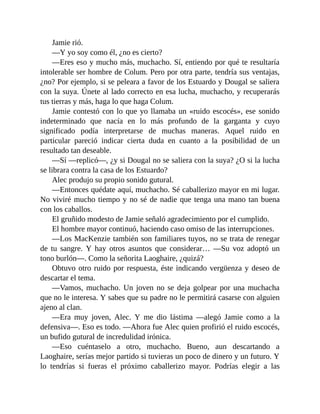 Jamie rió.
—Y yo soy como él, ¿no es cierto?
—Eres eso y mucho más, muchacho. Sí, entiendo por qué te resultaría
intolerable ser hombre de Colum. Pero por otra parte, tendría sus ventajas,
¿no? Por ejemplo, si se peleara a favor de los Estuardo y Dougal se saliera
con la suya. Únete al lado correcto en esa lucha, muchacho, y recuperarás
tus tierras y más, haga lo que haga Colum.
Jamie contestó con lo que yo llamaba un «ruido escocés», ese sonido
indeterminado que nacía en lo más profundo de la garganta y cuyo
significado podía interpretarse de muchas maneras. Aquel ruido en
particular pareció indicar cierta duda en cuanto a la posibilidad de un
resultado tan deseable.
—Sí —replicó—, ¿y si Dougal no se saliera con la suya? ¿O si la lucha
se librara contra la casa de los Estuardo?
Alec produjo su propio sonido gutural.
—Entonces quédate aquí, muchacho. Sé caballerizo mayor en mi lugar.
No viviré mucho tiempo y no sé de nadie que tenga una mano tan buena
con los caballos.
El gruñido modesto de Jamie señaló agradecimiento por el cumplido.
El hombre mayor continuó, haciendo caso omiso de las interrupciones.
—Los MacKenzie también son familiares tuyos, no se trata de renegar
de tu sangre. Y hay otros asuntos que considerar… —Su voz adoptó un
tono burlón—. Como la señorita Laoghaire, ¿quizá?
Obtuvo otro ruido por respuesta, éste indicando vergüenza y deseo de
descartar el tema.
—Vamos, muchacho. Un joven no se deja golpear por una muchacha
que no le interesa. Y sabes que su padre no le permitirá casarse con alguien
ajeno al clan.
—Era muy joven, Alec. Y me dio lástima —alegó Jamie como a la
defensiva—. Eso es todo. —Ahora fue Alec quien profirió el ruido escocés,
un bufido gutural de incredulidad irónica.
—Eso cuéntaselo a otro, muchacho. Bueno, aun descartando a
Laoghaire, serías mejor partido si tuvieras un poco de dinero y un futuro. Y
lo tendrías si fueras el próximo caballerizo mayor. Podrías elegir a las
 