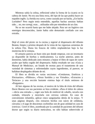Mientras subía la colina, reflexioné sobre la forma de la cicatriz en la
cabeza de Jamie. No era una línea recta, del tipo de las que podría hacer un
espadón inglés. La herida era curva, como causada por un hacha. ¿Un hacha
Lochaber? Pero según tenía entendido, aquellas hachas asesinas habían
sido… no, me corregí, eran… utilizadas sólo por miembros de un clan.
No se me ocurrió hasta que me hube alejado. Para ser un fugitivo con
enemigos desconocidos, Jamie había sido demasiado confiado con una
extraña.
Dejé el cesto del pícnic en la cocina y regresé al dispensario del difunto
Beaton, limpio y prístino después de la visita de las vigorosas asistentas de
la señora Fitz. Hasta los frascos de vidrio resplandecían bajo la luz
mortecina de la ventana.
El armario parecía un buen sitio por donde empezar, con un inventario
ya disponible de hierbas y medicamentos. La noche anterior, antes de
dormirme, había dedicado unos minutos a hojear el libro de tapas de cuero
azules que había cogido del dispensario. Había resultado ser una «Guía y
Manual de Medicina», un listado de recetas para el tratamiento de una
variedad de síntomas y enfermedades cuyos ingredientes, al parecer, se
hallaban desplegados delante de mí.
El libro se dividía en varias secciones: «Centáureas, Eméticos y
Electuarios», «Píldoras», «Yesos Surtidos y sus Virtudes», «Extractos y
Teríacas» y una sección bastante extensa bajo el título ominoso de
«Purgantes».
Al leer algunas de las recetas, el motivo de la falta de éxito del difunto
Davie Beaton con sus pacientes se hizo evidente. «Para el dolor de cabeza
—decía una entrada—, coger una bola de estiércol de caballo, secarla con
cuidado, triturarla y mezclarla con cerveza caliente. En caso de
convulsiones infantiles, aplicar cinco sanguijuelas detrás de la oreja». Y
unas páginas después, «los extractos hechos con raíces de celidonia,
cúrcuma y el jugo de doscientas cochinillas son de gran utilidad en caso de
ictericia». Cerré el libro, asombrada por la cantidad de pacientes del difunto
doctor que según su diario meticuloso, no sólo habían sobrevivido al
 