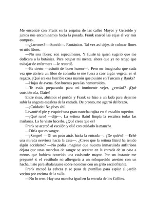 Me encontré con Frank en la esquina de las calles Mayor y Gereside y
juntos nos encaminamos hacia la posada. Frank enarcó las cejas al ver mis
compras.
—¿Jarrones? —Sonrió—. Fantástico. Tal vez así dejes de colocar flores
en mis libros.
—No son flores; son especímenes. Y fuiste tú quien sugirió que me
dedicara a la botánica. Para ocupar mi mente, ahora que ya no tengo que
trabajar de enfermera —le recordé.
—Es cierto —asintió de buen humor—. Pero no imaginaba que cada
vez que abriera un libro de consulta se me fuera a caer algún vegetal en el
regazo. ¿Qué era esa horrible cosa marrón que pusiste en Tuscum y Banks?
—Hojas de avena. Son buenas para las hemorroides.
—Te estás preparando para mi inminente vejez, ¿verdad? ¡Qué
considerada, Claire!
Entre risas, abrimos el portón y Frank se hizo a un lado para dejarme
subir la angosta escalera de la entrada. De pronto, me agarró del brazo.
—¡Cuidado! No pises ahí.
Levanté el pie y esquivé una gran mancha rojiza en el escalón superior.
—¡Qué raro! —dije—. La señora Baird limpia la escalera todas las
mañanas. La he visto hacerlo. ¿Qué crees que es?
Frank se acercó al escalón y olió con cuidado la mancha.
—Diría que es sangre.
—¡Sangre! —Di un paso atrás hacia la entrada—. ¿De quién? —Eché
una mirada nerviosa hacia la casa—. ¿Crees que la señora Baird ha tenido
algún accidente? —No podía imaginar que nuestra inmaculada anfitriona
dejara que unas manchas de sangre se secaran en la entrada de su casa a
menos que hubiera ocurrido una catástrofe mayor. Por un instante me
pregunté si el vestíbulo no albergaría a un enloquecido asesino con un
hacha, listo para abalanzarse sobre nosotros con un grito escalofriante.
Frank meneó la cabeza y se puso de puntillas para espiar el jardín
vecino por encima de la valla.
—No lo creo. Hay una mancha igual en la entrada de los Collins.
 