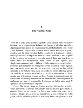 8
Una velada de fiesta
Yacía en la cama completamente agotada. Cosa curiosa, había disfrutado
bastante con la inspección de la botica de Beaton. Y el haber atendido a
algunos pacientes, pese a los escasos recursos, me había hecho sentir fuerte
y útil de nuevo. Palpar carne y huesos, tomar pulsos, examinar lenguas y
pupilas, toda la rutina familiar, había contribuido a disminuir el pánico
sordo que me había acompañado desde mi caída a través de la roca. A pesar
de lo extraño de mi situación y por más fuera de lugar que estuviera, en
cierta forma era reconfortante darse cuenta de que aquellas eran
simplemente personas: pieles cálidas y velludas, corazones que palpitaban y
pulmones que respiraban con ruido; malolientes, piojosas y sucias, algunas,
pero eso no era nuevo para mí. No era mucho peor que un hospital de
campaña. Y por fortuna, hasta ahora las heridas no habían sido muy graves.
Me resultaba en extremo satisfactorio poder aliviar nuevamente un dolor,
encajar una articulación, reparar un daño. Asumir la responsabilidad del
bienestar de otros menguaba la sensación de ser víctima de los caprichos de
cualquiera que fuese el insoportable destino que me había traído aquí. Y
agradecía a Colum el haberlo sugerido.
Colum MacKenzie. Vaya un hombre extraño. Un hombre instruido,
cortés por demás, y también considerado, con una reserva que ocultaba el
corazón férreo en su interior. La dureza era mucho más obvia en su
hermano Dougal. Un guerrero de nacimiento. Y sin embargo, al verlos
juntos, saltaba a la vista quién era el más fuerte. Pese a sus piernas torcidas,
 