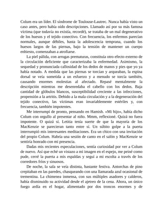 Colum era un líder. El síndrome de Toulouse-Lautrec. Nunca había visto un
caso antes, pero había oído descripciones. Llamado así por su más famosa
víctima (que todavía no existía, recordé), se trataba de un mal degenerativo
de los huesos y el tejido conectivo. Con frecuencia, los enfermos parecían
normales, aunque débiles, hasta la adolescencia temprana, cuando los
huesos largos de las piernas, bajo la tensión de mantener un cuerpo
enhiesto, comenzaban a atrofiarse.
La piel pálida, con arrugas prematuras, constituía otro efecto externo de
la circulación deficiente que caracterizaba la enfermedad. Asimismo, la
sequedad y pronunciada callosidad de los dedos de manos y pies que yo ya
había notado. A medida que las piernas se torcían y arqueaban, la espina
dorsal se veía sometida a un esfuerzo y a menudo se torcía también,
causando enormes molestias al afectado. Repasé mentalmente la
descripción mientras me desenredaba el cabello con los dedos. Baja
cantidad de glóbulos blancos, susceptibilidad creciente a las infecciones,
propensión a la artritis. Debido a la mala circulación y a la degeneración del
tejido conectivo, las víctimas eran invariablemente estériles y, con
frecuencia, también impotentes.
Me interrumpí de pronto, pensando en Hamish. «Mi hijo», había dicho
Colum con orgullo al presentar al niño. Mmm, reflexioné. Quizá no fuera
impotente. O quizá sí. Letitia tenía suerte de que la mayoría de los
MacKenzie se parecieran tanto entre sí. Un súbito golpe a la puerta
interrumpió mis interesantes meditaciones. Era un chico con una invitación
del propio Colum. Habría una sesión de canto en el salón y MacKenzie se
sentiría honrado con mi presencia.
Dadas mis recientes especulaciones, sentía curiosidad por ver a Colum
de nuevo. Así que eché un vistazo a mi imagen en el espejo, me peiné como
pude, cerré la puerta a mis espaldas y seguí a mi escolta a través de los
corredores fríos y sinuosos.
De noche, la sala se veía distinta, bastante festiva. Antorchas de pino
crepitaban en las paredes, chasqueando con una llamarada azul ocasional de
trementina. La chimenea inmensa, con sus múltiples asadores y calderos,
había disminuido su actividad desde el ajetreo de la cena. Ahora, un único
fuego ardía en el hogar, alimentado por dos troncos enormes y de
 