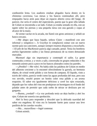 combustión lenta. Los asadores estaban plegados hacia dentro en la
chimenea cavernosa. Las mesas y los bancos continuaban allí, pero
empujados hacia atrás para dejar un espacio abierto cerca del fuego. Al
parecer, ése sería el centro del espectáculo, puesto que la gran silla tallada
de Colum se encontraba a un lado. Colum ya estaba sentado en ella, con un
tapete sobre las piernas y una pequeña mesa con una garrafa y copas al
alcance de la mano.
Al verme vacilar en la arcada, me llamó con gesto amistoso y señaló un
banco cercano.
—Me alegra que haya bajado, señora Claire —manifestó con aire
informal y simpático—. A Gwyllyn le complacerá contar con un nuevo
oyente para sus canciones, aunque siempre estamos dispuestos a escucharlo.
—El jefe de los MacKenzie parecía algo cansado, pensé. Tenía los hombros
anchos ligeramente caídos y las líneas prematuras de su rostro demasiado
marcadas.
Murmuré algo sin importancia y contemplé el salón. La gente
comenzaba a entrar, y a veces a salir, conversaba en grupos reducidos e iba
tomando asiento poco a poco en los bancos alineados contra las paredes.
—¿Perdón? —Me volví. No había oído las palabras de Colum en medio
del alboroto creciente y lo encontré ofreciéndome la garrafa, un hermoso
objeto, de cristal verde pálido y con forma de campana. El líquido, visto a
través del vidrio, parecía verde como las aguas profundas del mar, pero una
vez servido, resultó poseer un bonito color rosa pálido y un aroma
exquisito. El sabor era igualmente delicioso y cerré los ojos extasiada,
dejando que los vahos del vino me produjeran un hormigueo en el fondo del
paladar antes de permitir que cada sorbo de néctar se deslizara por mi
garganta.
—Bueno, ¿verdad? —La voz profunda tenía un dejo burlón y abrí los
ojos. Colum me sonreía con aprobación.
Abrí la boca para responder y descubrí que la delicada suavidad del
sabor era engañosa. El vino era lo bastante fuerte para causar una leve
parálisis de las cuerdas vocales.
—Ma… maravilloso —logré contestar.
Colum asintió.
 