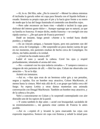 —Sí, lo es. Del Rin, sabe. ¿No lo conocía? —Meneé la cabeza mientras
él inclinaba la garrafa sobre mi copa para llenarla con el líquido brillante y
rosado. Sostenía su propia copa por el pie y la hacía girar frente a su rostro
de modo que la luz del fuego iluminaba el contenido con destellos rojos.
—Pero sabe reconocer un buen vino —añadió e inclinó la copa para
disfrutar del intenso gusto dulce—. Aunque supongo que es natural, ya que
su familia es francesa. O mejor dicho, medio francesa —se corrigió con una
rápida sonrisa—. ¿De qué parte de Francia proviene?
Dudé un instante, luego pensé: «Atente a la verdad hasta donde
puedas», y repliqué:
—Es un vínculo antiguo, y bastante lejano, pero mis parientes son del
norte, cerca de Compiègne. —Me sorprendió un poco darme cuenta de que
en ese momento, mis parientes estaban de hecho cerca de Compiègne. En
efecto, me había atenido a la verdad.
—¿Usted no ha estado nunca allí?
Ladeé el vaso y sacudí la cabeza. Cerré los ojos y respiré
profundamente, inhalando el aroma del vino.
—No —contesté con los ojos todavía cerrados—. Y tampoco conozco a
ninguno de mis parientes de allí. —Abrí los ojos. Colum me observaba con
atención—. Ya se lo dije.
Asintió sin inmutarse.
—Así es. —Sus ojos eran de un hermoso color gris y sus pestañas,
negras y tupidas. Era un hombre muy atractivo, Colum MacKenzie, al
menos hasta la cintura. Miré más allá de él, a un grupo que había cerca del
fuego. Su esposa Letitia y otras damas mantenían una animada
conversación con Dougal MacKenzie. También un hombre muy atractivo, y
de la cabeza a los pies.
Volví a concentrarme en Colum y lo sorprendí contemplando con aire
distraído uno de los tapices de la pared.
—Y como también le dije antes —acoté con brusquedad, sacándolo de
su ensimismamiento—, me gustaría estar camino de Francia lo antes
posible.
—Así es —repitió él y levantó la jarra enarcando las cejas con
expresión inquisitiva. Sostuve mi copa con firmeza y señalé la mitad para
 