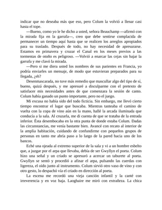 indicar que no deseaba más que eso, pero Colum la volvió a llenar casi
hasta el tope.
—Bueno, como yo le he dicho a usted, señora Beauchamp —afirmó con
la mirada fija en la garrafa—, creo que debe sentirse complacida de
permanecer un tiempo aquí hasta que se realicen los arreglos apropiados
para su traslado. Después de todo, no hay necesidad de apresurarse.
Estamos en primavera y cruzar el Canal en los meses previos a las
tormentas de otoño es peligroso. —Volvió a enarcar las cejas sin bajar la
garrafa y me clavó la mirada.
—Pero si me diera usted los nombres de sus parientes en Francia, yo
podría enviarles un mensaje, de modo que estuvieran preparados para su
llegada, ¿eh?
Desenmascarada, no tuve más remedio que mascullar algo del tipo de sí,
bueno, quizá después, y me apresuré a disculparme con el pretexto de
satisfacer mis necesidades antes de que comenzara la sesión de canto.
Colum había ganado un punto importante, pero no el juego.
Mi excusa no había sido del todo ficticia. Sin embargo, me llevó cierto
tiempo encontrar el lugar que buscaba. Mientras tanteaba el camino de
vuelta con la copa de vino aún en la mano, hallé la arcada iluminada que
conducía a la sala. Al cruzarla, me di cuenta de que se trataba de la entrada
inferior. Ésta desembocaba en la otra punta de donde estaba Colum. Dadas
las circunstancias, me venía bastante bien. Avancé con recato al interior de
la amplia habitación, cuidando de confundirme con pequeños grupos de
personas en tanto me abría paso a lo largo de la pared hacia uno de los
bancos.
Eché una ojeada al extremo superior de la sala y vi a un hombre esbelto
que, a juzgar por el arpa que llevaba, debía de ser Gwyllyn el poeta. Colum
hizo una señal y un criado se apresuró a acercar un taburete al poeta.
Gwyllyn se sentó y procedió a afinar el arpa, pulsando las cuerdas con
ligereza, el oído junto al instrumento. Colum sirvió otro vaso de vino y con
otro gesto, lo despachó vía el criado en dirección al poeta.
La escena me recordó una vieja canción infantil y la canté con
irreverencia y en voz baja. Laoghaire me miró con extrañeza. La chica
 