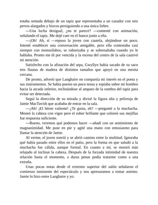 estaba sentada debajo de un tapiz que representaba a un cazador con seis
perros alargados y bizcos persiguiendo a una única liebre.
—Una lucha desigual, ¿no te parece? —comenté con animación,
señalando el tapiz. Me dejé caer en el banco junto a ella.
—¡Oh! Ah, sí —repuso la joven con cautela, alejándose un poco.
Intenté establecer una conversación amigable, pero ella contestaba casi
siempre con monosílabos, se ruborizaba y se sobresaltaba cuando yo le
hablaba. Pronto me di por vencida y la escena del centro de la sala cautivó
mi atención.
Satisfecho con la afinación del arpa, Gwyllyn había sacado de su saco
tres flautas de madera de distintos tamaños que apoyó en una mesita
cercana.
De pronto, advertí que Laoghaire no compartía mi interés en el poeta y
sus instrumentos. Se había puesto un poco tensa y espiaba sobre mi hombro
hacia la arcada inferior, reclinándose al amparo de la sombra del tapiz para
evitar ser detectada.
Seguí la dirección de su mirada y divisé la figura alta y pelirroja de
Jamie MacTavish que acababa de entrar en la sala.
—¡Ah! ¡El héroe valiente! ¿Te gusta, eh? —pregunté a la muchacha.
Meneó la cabeza con vigor pero el rubor brillante que coloreó sus mejillas
fue respuesta suficiente.
—Bueno, veremos qué podemos hacer —añadí con un sentimiento de
magnanimidad. Me puse en pie y agité una mano con entusiasmo para
llamar la atención de Jamie.
Al verme, el joven sonrió y se abrió camino entre la multitud. Ignoraba
qué había pasado entre ellos en el patio, pero la forma en que saludó a la
muchacha fue cálida, aunque formal. En cuanto a mí, se mostró más
relajado al inclinar la cabeza. Después de la forzada intimidad de nuestra
relación hasta el momento, a duras penas podía tratarme como a una
extraña.
Unas pocas notas desde el extremo superior del salón señalaron el
comienzo inminente del espectáculo y nos apresuramos a tomar asiento.
Jamie lo hizo entre Laoghaire y yo.
 