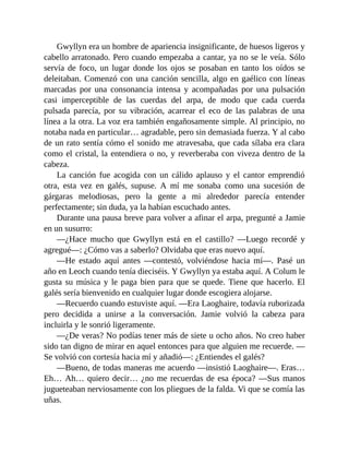 Gwyllyn era un hombre de apariencia insignificante, de huesos ligeros y
cabello arratonado. Pero cuando empezaba a cantar, ya no se le veía. Sólo
servía de foco, un lugar donde los ojos se posaban en tanto los oídos se
deleitaban. Comenzó con una canción sencilla, algo en gaélico con líneas
marcadas por una consonancia intensa y acompañadas por una pulsación
casi imperceptible de las cuerdas del arpa, de modo que cada cuerda
pulsada parecía, por su vibración, acarrear el eco de las palabras de una
línea a la otra. La voz era también engañosamente simple. Al principio, no
notaba nada en particular… agradable, pero sin demasiada fuerza. Y al cabo
de un rato sentía cómo el sonido me atravesaba, que cada sílaba era clara
como el cristal, la entendiera o no, y reverberaba con viveza dentro de la
cabeza.
La canción fue acogida con un cálido aplauso y el cantor emprendió
otra, esta vez en galés, supuse. A mí me sonaba como una sucesión de
gárgaras melodiosas, pero la gente a mi alrededor parecía entender
perfectamente; sin duda, ya la habían escuchado antes.
Durante una pausa breve para volver a afinar el arpa, pregunté a Jamie
en un susurro:
—¿Hace mucho que Gwyllyn está en el castillo? —Luego recordé y
agregué—: ¿Cómo vas a saberlo? Olvidaba que eras nuevo aquí.
—He estado aquí antes —contestó, volviéndose hacia mí—. Pasé un
año en Leoch cuando tenía dieciséis. Y Gwyllyn ya estaba aquí. A Colum le
gusta su música y le paga bien para que se quede. Tiene que hacerlo. El
galés sería bienvenido en cualquier lugar donde escogiera alojarse.
—Recuerdo cuando estuviste aquí. —Era Laoghaire, todavía ruborizada
pero decidida a unirse a la conversación. Jamie volvió la cabeza para
incluirla y le sonrió ligeramente.
—¿De veras? No podías tener más de siete u ocho años. No creo haber
sido tan digno de mirar en aquel entonces para que alguien me recuerde. —
Se volvió con cortesía hacia mí y añadió—: ¿Entiendes el galés?
—Bueno, de todas maneras me acuerdo —insistió Laoghaire—. Eras…
Eh… Ah… quiero decir… ¿no me recuerdas de esa época? —Sus manos
jugueteaban nerviosamente con los pliegues de la falda. Vi que se comía las
uñas.
 