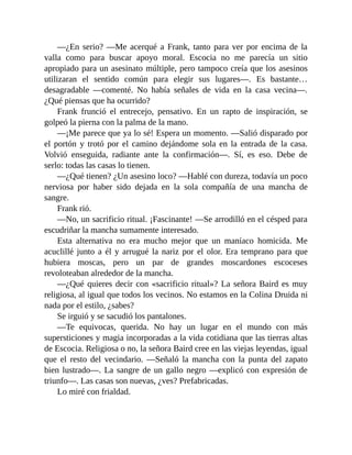 —¿En serio? —Me acerqué a Frank, tanto para ver por encima de la
valla como para buscar apoyo moral. Escocia no me parecía un sitio
apropiado para un asesinato múltiple, pero tampoco creía que los asesinos
utilizaran el sentido común para elegir sus lugares—. Es bastante…
desagradable —comenté. No había señales de vida en la casa vecina—.
¿Qué piensas que ha ocurrido?
Frank frunció el entrecejo, pensativo. En un rapto de inspiración, se
golpeó la pierna con la palma de la mano.
—¡Me parece que ya lo sé! Espera un momento. —Salió disparado por
el portón y trotó por el camino dejándome sola en la entrada de la casa.
Volvió enseguida, radiante ante la confirmación—. Sí, es eso. Debe de
serlo: todas las casas lo tienen.
—¿Qué tienen? ¿Un asesino loco? —Hablé con dureza, todavía un poco
nerviosa por haber sido dejada en la sola compañía de una mancha de
sangre.
Frank rió.
—No, un sacrificio ritual. ¡Fascinante! —Se arrodilló en el césped para
escudriñar la mancha sumamente interesado.
Esta alternativa no era mucho mejor que un maníaco homicida. Me
acuclillé junto a él y arrugué la nariz por el olor. Era temprano para que
hubiera moscas, pero un par de grandes moscardones escoceses
revoloteaban alrededor de la mancha.
—¿Qué quieres decir con «sacrificio ritual»? La señora Baird es muy
religiosa, al igual que todos los vecinos. No estamos en la Colina Druida ni
nada por el estilo, ¿sabes?
Se irguió y se sacudió los pantalones.
—Te equivocas, querida. No hay un lugar en el mundo con más
supersticiones y magia incorporadas a la vida cotidiana que las tierras altas
de Escocia. Religiosa o no, la señora Baird cree en las viejas leyendas, igual
que el resto del vecindario. —Señaló la mancha con la punta del zapato
bien lustrado—. La sangre de un gallo negro —explicó con expresión de
triunfo—. Las casas son nuevas, ¿ves? Prefabricadas.
Lo miré con frialdad.
 