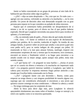 Jamie se había concentrado en un grupo de personas al otro lado de la
habitación que discutían sobre algo en gaélico.
—¿Eh? —dijo un tanto despistado—. No, creo que no. En todo caso —
agregó con una sonrisa, volviendo su atención a la muchacha—, no lo creo
posible. Un joven de dieciséis años está demasiado ocupado con su gran
persona para reparar en lo que considera un puñado de niños mocosos.
Supuse que el comentario había pretendido ser desaprobatorio de sí
mismo y no de su oyente, pero el efecto no fue el que podría haberse
esperado. Decidí que Laoghaire necesitaba una pausa breve para recobrar el
aplomo, y la interrumpí:
—No, no entiendo nada de galés. ¿Tienes idea de qué estaba diciendo?
—Oh, claro. —Y Jamie se embarcó en una especie de declamación,
palabra por palabra, de la canción, traducida al inglés. Se trataba de una
antigua balada, al parecer sobre un joven que amaba a una joven (¿qué otra
cosa podía ser?), pero se sentía indigno de ella porque era pobre. El
enamorado se hizo a la mar para amasar fortuna, naufragó, tropezó con
amenazantes serpientes de mar y sirenas que lo encantaron, tuvo aventuras,
encontró un tesoro y finalmente volvió a su hogar para encontrar a su
amada casada con su mejor amigo, quien aunque más pobre, tenía más
sentido común.
—¿Y qué harías tú? —le pregunté en tono burlón—. ¿Serías el joven
que no se casaría sin dinero o tomarías a la muchacha sin importarte nada
más? —La pregunta pareció interesar también a Laoghaire, que ladeó la
cabeza para escuchar la respuesta mientras fingía prestar atención a una
tonada que Gwyllyn había comenzado con la flauta.
—¿Yo? —preguntó Jamie con aire divertido—. Bueno, como para
empezar no tengo dinero y casi ninguna posibilidad de tenerlo alguna vez,
supongo que me consideraría afortunado si encontrara a una joven que
quisiera casarse conmigo en estas condiciones. —Meneó la cabeza y sonrió
—. No tengo estómago para las serpientes de mar.
Abrió la boca para decir algo más, pero Laoghaire lo silenció
apoyándole tímidamente una mano sobre el hombro. Luego se sonrojó y la
retiró con rapidez como si se estuviera quemando.
 