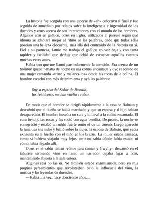 La historia fue acogida con una especie de «ah» colectivo al final y fue
seguida de inmediato por relatos sobre la inteligencia e ingenuidad de los
duendes y otros acerca de sus interacciones con el mundo de los hombres.
Algunos eran en gaélico, otros en inglés, utilizados al parecer según qué
idioma se adaptara mejor al ritmo de las palabras, dado que todas ellas
poseían una belleza elocuente, más allá del contenido de la historia en sí.
Fiel a su promesa, Jamie me tradujo el gaélico en voz baja y con tanta
rapidez y facilidad que deduje que debió de escuchar aquellos cuentos
muchas veces antes.
Había uno que me llamó particularmente la atención. Era acerca de un
hombre que se hallaba de noche en una colina encantada y oyó el sonido de
una mujer cantando «triste y melancólica» desde las rocas de la colina. El
hombre escuchó con más detenimiento y oyó las palabras:
Soy la esposa del Señor de Balnain,
los hechiceros me han vuelto a robar.
De modo que el hombre se dirigió rápidamente a la casa de Balnain y
descubrió que el dueño se había marchado y que su esposa y el hijo habían
desaparecido. El hombre buscó a un cura y lo llevó a la colina encantada. El
cura bendijo las rocas y las roció con agua bendita. De pronto, la noche se
ennegreció y estalló un ruido fuerte como el de un trueno. Luego apareció
la luna tras una nube y brilló sobre la mujer, la esposa de Balnain, que yacía
exhausta en la hierba con el niño en los brazos. La mujer estaba cansada,
como si hubiera viajado muy lejos, pero no sabía dónde había estado ni
cómo había llegado allí.
Otros en el salón tenían relatos para contar y Gwyllyn descansó en el
taburete sorbiendo vino en tanto un narrador dejaba lugar a otro,
manteniendo absorta a la sala entera.
Algunas casi no las oí. Yo también estaba ensimismada, pero en mis
propios pensamientos que revoloteaban bajo la influencia del vino, la
música y las leyendas de duendes.
—Había una vez, hace doscientos años…
 