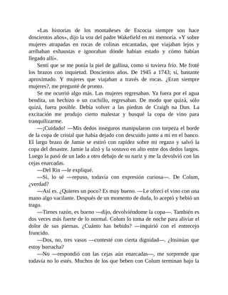 «Las historias de los montañeses de Escocia siempre son hace
doscientos años», dijo la voz del padre Wakefield en mi memoria. «Y sobre
mujeres atrapadas en rocas de colinas encantadas, que viajaban lejos y
arribaban exhaustas e ignoraban dónde habían estado y cómo habían
llegado allí».
Sentí que se me ponía la piel de gallina, como si tuviera frío. Me froté
los brazos con inquietud. Doscientos años. De 1945 a 1743; sí, bastante
aproximado. Y mujeres que viajaban a través de rocas. ¿Eran siempre
mujeres?, me pregunté de pronto.
Se me ocurrió algo más. Las mujeres regresaban. Ya fuera por el agua
bendita, un hechizo o un cuchillo, regresaban. De modo que quizá, sólo
quizá, fuera posible. Debía volver a las piedras de Craigh na Dun. La
excitación me produjo cierto malestar y busqué la copa de vino para
tranquilizarme.
—¡Cuidado! —Mis dedos inseguros manipularon con torpeza el borde
de la copa de cristal que había dejado con descuido junto a mí en el banco.
El largo brazo de Jamie se estiró con rapidez sobre mi regazo y salvó la
copa del desastre. Jamie la alzó y la sostuvo en alto entre dos dedos largos.
Luego la pasó de un lado a otro debajo de su nariz y me la devolvió con las
cejas enarcadas.
—Del Rin —le expliqué.
—Sí, lo sé —repuso, todavía con expresión curiosa—. De Colum,
¿verdad?
—Así es. ¿Quieres un poco? Es muy bueno. —Le ofrecí el vino con una
mano algo vacilante. Después de un momento de duda, lo aceptó y bebió un
trago.
—Tienes razón, es bueno —dijo, devolviéndome la copa—. También es
dos veces más fuerte de lo normal. Colum lo toma de noche para aliviar el
dolor de sus piernas. ¿Cuánto has bebido? —inquirió con el entrecejo
fruncido.
—Dos, no, tres vasos —contesté con cierta dignidad—. ¿Insinúas que
estoy borracha?
—No —respondió con las cejas aún enarcadas—, me sorprende que
todavía no lo estés. Muchos de los que beben con Colum terminan bajo la
 