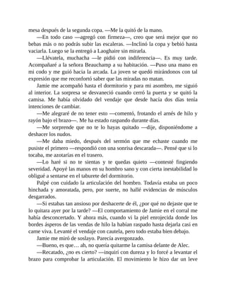 mesa después de la segunda copa. —Me la quitó de la mano.
—En todo caso —agregó con firmeza—, creo que será mejor que no
bebas más o no podrás subir las escaleras. —Inclinó la copa y bebió hasta
vaciarla. Luego se la entregó a Laoghaire sin mirarla.
—Llévatela, muchacha —le pidió con indiferencia—. Es muy tarde.
Acompañaré a la señora Beauchamp a su habitación. —Puso una mano en
mi codo y me guió hacia la arcada. La joven se quedó mirándonos con tal
expresión que me reconfortó saber que las miradas no matan.
Jamie me acompañó hasta el dormitorio y para mi asombro, me siguió
al interior. La sorpresa se desvaneció cuando cerró la puerta y se quitó la
camisa. Me había olvidado del vendaje que desde hacía dos días tenía
intenciones de cambiar.
—Me alegraré de no tener esto —comentó, frotando el arnés de hilo y
rayón bajo el brazo—. Me ha estado raspando durante días.
—Me sorprende que no te lo hayas quitado —dije, disponiéndome a
deshacer los nudos.
—Me daba miedo, después del sermón que me echaste cuando me
pusiste el primero —respondió con una sonrisa descarada—. Pensé que si lo
tocaba, me azotarías en el trasero.
—Lo haré si no te sientas y te quedas quieto —contesté fingiendo
severidad. Apoyé las manos en su hombro sano y con cierta inestabilidad lo
obligué a sentarse en el taburete del dormitorio.
Palpé con cuidado la articulación del hombro. Todavía estaba un poco
hinchada y amoratada, pero, por suerte, no hallé evidencias de músculos
desgarrados.
—Si estabas tan ansioso por deshacerte de él, ¿por qué no dejaste que te
lo quitara ayer por la tarde? —El comportamiento de Jamie en el corral me
había desconcertado. Y ahora más, cuando vi la piel enrojecida donde los
bordes ásperos de las vendas de hilo la habían raspado hasta dejarla casi en
carne viva. Levanté el vendaje con cautela, pero todo estaba bien debajo.
Jamie me miró de soslayo. Parecía avergonzado.
—Bueno, es que… ah, no quería quitarme la camisa delante de Alec.
—Recatado, ¿no es cierto? —inquirí con dureza y lo forcé a levantar el
brazo para comprobar la articulación. El movimiento le hizo dar un leve
 