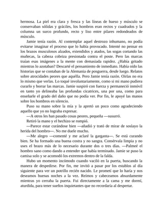 hermosa. La piel era clara y fresca y las líneas de hueso y músculo se
conservaban sólidas y gráciles, los hombros eran rectos y cuadrados y la
columna un surco profundo, recto y liso entre pilares redondeados de
músculo.
Jamie tenía razón. Al contemplar aquel destrozo inhumano, no podía
evitarse imaginar el proceso que lo había provocado. Intenté no pensar en
los brazos musculosos alzados, extendidos y atados, las sogas cortando las
muñecas, la cabeza cobriza presionada contra el poste. Pero las marcas
traían esas imágenes a la mente con demasiada rapidez. ¿Había gritado
mientras lo azotaban? Descarté el pensamiento de inmediato. Había oído las
historias que se contaban de la Alemania de posguerra, desde luego. Relatos
sobre atrocidades peores que aquélla. Pero Jamie tenía razón. Oírlas no era
lo mismo que verlas. Lo toqué involuntariamente, como si mi mano pudiera
curarlo y borrar las marcas. Jamie suspiró con fuerza y permaneció inmóvil
en tanto yo delineaba las profundas cicatrices, una por una, como para
enseñarle el grado del daño que no podía ver. Por fin, le apoyé las manos
sobre los hombros en silencio.
Puso su mano sobre la mía y la apretó un poco como agradeciendo
aquello que yo no lograba expresar.
—A otros les han pasado cosas peores, pequeña —susurró.
Retiró la mano y el hechizo se rompió.
—Parece estar curándose bien —añadió y trató de mirar de soslayo la
herida del hombro—. No me duele mucho.
—Me alegro —comenté y me aclaré la garganta—. Se está curando
bien. Se ha formado una buena costra y no sangra. Consérvala limpia y no
uses el brazo más de lo necesario durante dos o tres días. —Palmeé el
hombro sano como dando a entender que había terminado. Jamie se puso la
camisa solo y se acomodó los extremos dentro de la falda.
Hubo un momento incómodo cuando vaciló en la puerta, buscando la
manera de despedirse. Por fin, me invitó a pasar por los establos al día
siguiente para ver un potrillo recién nacido. Le prometí que lo haría y nos
deseamos buenas noches a la vez. Reímos y cabeceamos absurdamente
mientras yo cerraba la puerta. Fui directamente a la cama y me dormí,
aturdida, para tener sueños inquietantes que no recordaría al despertar.
 