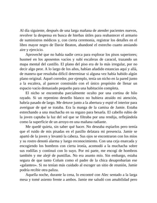 Al día siguiente, después de una larga mañana de atender pacientes nuevos,
revolver la despensa en busca de hierbas útiles para reabastecer el armario
de suministros médicos y, con cierta ceremonia, registrar los detalles en el
libro mayor negro de Davie Beaton, abandoné el estrecho cuarto ansiando
aire y ejercicio.
Aproveché que no había nadie cerca para explorar los pisos superiores;
husmeé en los aposentos vacíos y subí escaleras de caracol, trazando un
mapa mental del castillo. El plano del piso era de lo más irregular, por no
decir algo peor. A lo largo de los años, habían añadido estancias aquí y allá,
de manera que resultaba difícil determinar si alguna vez había habido algún
plano original. Aquel corredor, por ejemplo, tenía un nicho en la pared junto
a la escalera, al parecer construido con el único propósito de llenar un
espacio vacío demasiado pequeño para una habitación completa.
El nicho se encontraba parcialmente oculto por una cortina de hilo
rayado. Si un repentino destello blanco no hubiera atraído mi atención,
habría pasado de largo. Me detuve junto a la abertura y espié el interior para
averiguar de qué se trataba. Era la manga de la camisa de Jamie. Estaba
estrechando a una muchacha en su regazo para besarla. El cabello rubio de
la joven captaba la luz del sol que se filtraba por una rendija, reflejándola
como la superficie de un arroyo en una mañana radiante.
Me quedé quieta, sin saber qué hacer. No deseaba espiarlos pero temía
que el ruido de mis pisadas en el pasillo delatara mi presencia. Jamie se
apartó de la joven y levantó la cabeza. Sus ojos se encontraron con los míos
y su rostro denotó alarma y luego reconocimiento. Con una ceja enarcada y
encogiendo los hombros con cierta ironía, acomodó a la muchacha sobre
sus rodillas y continuó con lo suyo. Por mi parte, me encogí de hombros
también y me alejé de puntillas. No era asunto mío. Sin embargo, estaba
segura de que tanto Colum como el padre de la chica desaprobarían ese
«galanteo». Si no tenían más cuidado al escoger un sitio de reunión, Jamie
podría recibir otra paliza.
Aquella noche, durante la cena, lo encontré con Alec sentado a la larga
mesa y tomé asiento frente a ambos. Jamie me saludó con amabilidad pero
 