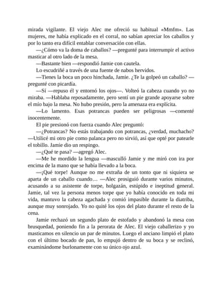 mirada vigilante. El viejo Alec me ofreció su habitual «Mmfm». Las
mujeres, me había explicado en el corral, no sabían apreciar los caballos y
por lo tanto era difícil entablar conversación con ellas.
—¿Cómo va la doma de caballos? —pregunté para interrumpir el activo
masticar al otro lado de la mesa.
—Bastante bien —respondió Jamie con cautela.
Lo escudriñé a través de una fuente de nabos hervidos.
—Tienes la boca un poco hinchada, Jamie. ¿Te la golpeó un caballo? —
pregunté con picardía.
—Sí —repuso él y entornó los ojos—. Volteó la cabeza cuando yo no
miraba. —Hablaba reposadamente, pero sentí un pie grande apoyarse sobre
el mío bajo la mesa. No hubo presión, pero la amenaza era explícita.
—Lo lamento. Esas potrancas pueden ser peligrosas —comenté
inocentemente.
El pie presionó con fuerza cuando Alec preguntó:
—¿Potrancas? No estás trabajando con potrancas, ¿verdad, muchacho?
—Utilicé mi otro pie como palanca pero no sirvió, así que opté por patearle
el tobillo. Jamie dio un respingo.
—¿Qué te pasa? —agregó Alec.
—Me he mordido la lengua —masculló Jamie y me miró con ira por
encima de la mano que se había llevado a la boca.
—¡Qué torpe! Aunque no me extraña de un tonto que ni siquiera se
aparta de un caballo cuando… —Alec prosiguió durante varios minutos,
acusando a su asistente de torpe, holgazán, estúpido e ineptitud general.
Jamie, tal vez la persona menos torpe que yo había conocido en toda mi
vida, mantuvo la cabeza agachada y comió impasible durante la diatriba,
aunque muy sonrojado. Yo no quité los ojos del plato durante el resto de la
cena.
Jamie rechazó un segundo plato de estofado y abandonó la mesa con
brusquedad, poniendo fin a la perorata de Alec. El viejo caballerizo y yo
masticamos en silencio un par de minutos. Luego el anciano limpió el plato
con el último bocado de pan, lo empujó dentro de su boca y se reclinó,
examinándome burlonamente con su único ojo azul.
 