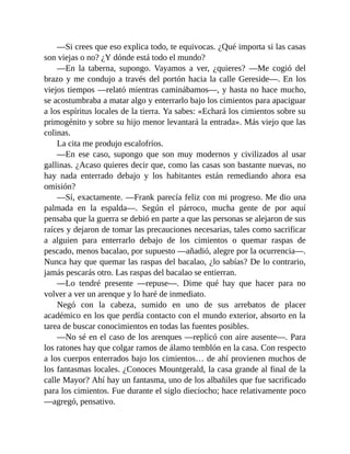 —Si crees que eso explica todo, te equivocas. ¿Qué importa si las casas
son viejas o no? ¿Y dónde está todo el mundo?
—En la taberna, supongo. Vayamos a ver, ¿quieres? —Me cogió del
brazo y me condujo a través del portón hacia la calle Gereside—. En los
viejos tiempos —relató mientras caminábamos—, y hasta no hace mucho,
se acostumbraba a matar algo y enterrarlo bajo los cimientos para apaciguar
a los espíritus locales de la tierra. Ya sabes: «Echará los cimientos sobre su
primogénito y sobre su hijo menor levantará la entrada». Más viejo que las
colinas.
La cita me produjo escalofríos.
—En ese caso, supongo que son muy modernos y civilizados al usar
gallinas. ¿Acaso quieres decir que, como las casas son bastante nuevas, no
hay nada enterrado debajo y los habitantes están remediando ahora esa
omisión?
—Sí, exactamente. —Frank parecía feliz con mi progreso. Me dio una
palmada en la espalda—. Según el párroco, mucha gente de por aquí
pensaba que la guerra se debió en parte a que las personas se alejaron de sus
raíces y dejaron de tomar las precauciones necesarias, tales como sacrificar
a alguien para enterrarlo debajo de los cimientos o quemar raspas de
pescado, menos bacalao, por supuesto —añadió, alegre por la ocurrencia—.
Nunca hay que quemar las raspas del bacalao, ¿lo sabías? De lo contrario,
jamás pescarás otro. Las raspas del bacalao se entierran.
—Lo tendré presente —repuse—. Dime qué hay que hacer para no
volver a ver un arenque y lo haré de inmediato.
Negó con la cabeza, sumido en uno de sus arrebatos de placer
académico en los que perdía contacto con el mundo exterior, absorto en la
tarea de buscar conocimientos en todas las fuentes posibles.
—No sé en el caso de los arenques —replicó con aire ausente—. Para
los ratones hay que colgar ramos de álamo temblón en la casa. Con respecto
a los cuerpos enterrados bajo los cimientos… de ahí provienen muchos de
los fantasmas locales. ¿Conoces Mountgerald, la casa grande al final de la
calle Mayor? Ahí hay un fantasma, uno de los albañiles que fue sacrificado
para los cimientos. Fue durante el siglo dieciocho; hace relativamente poco
—agregó, pensativo.
 