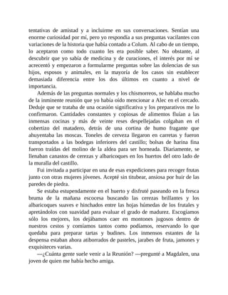 tentativas de amistad y a incluirme en sus conversaciones. Sentían una
enorme curiosidad por mí, pero yo respondía a sus preguntas vacilantes con
variaciones de la historia que había contado a Colum. Al cabo de un tiempo,
lo aceptaron como todo cuanto les era posible saber. No obstante, al
descubrir que yo sabía de medicina y de curaciones, el interés por mí se
acrecentó y empezaron a formularme preguntas sobre las dolencias de sus
hijos, esposos y animales, en la mayoría de los casos sin establecer
demasiada diferencia entre los dos últimos en cuanto a nivel de
importancia.
Además de las preguntas normales y los chismorreos, se hablaba mucho
de la inminente reunión que yo había oído mencionar a Alec en el cercado.
Deduje que se trataba de una ocasión significativa y los preparativos me lo
confirmaron. Cantidades constantes y copiosas de alimentos fluían a las
inmensas cocinas y más de veinte reses despellejadas colgaban en el
cobertizo del matadero, detrás de una cortina de humo fragante que
ahuyentaba las moscas. Toneles de cerveza llegaron en carretas y fueron
transportados a las bodegas inferiores del castillo; bolsas de harina fina
fueron traídas del molino de la aldea para ser horneada. Diariamente, se
llenaban canastos de cerezas y albaricoques en los huertos del otro lado de
la muralla del castillo.
Fui invitada a participar en una de esas expediciones para recoger frutas
junto con otras mujeres jóvenes. Acepté sin titubear, ansiosa por huir de las
paredes de piedra.
Se estaba estupendamente en el huerto y disfruté paseando en la fresca
bruma de la mañana escocesa buscando las cerezas brillantes y los
albaricoques suaves e hinchados entre las hojas húmedas de los frutales y
apretándolos con suavidad para evaluar el grado de madurez. Escogíamos
sólo los mejores, los dejábamos caer en montones jugosos dentro de
nuestros cestos y comíamos tantos como podíamos, reservando lo que
quedaba para preparar tartas y budines. Los inmensos estantes de la
despensa estaban ahora atiborrados de pasteles, jarabes de fruta, jamones y
exquisiteces varias.
—¿Cuánta gente suele venir a la Reunión? —pregunté a Magdalen, una
joven de quien me había hecho amiga.
 
