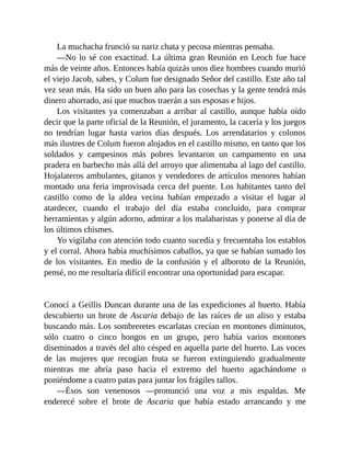 La muchacha frunció su nariz chata y pecosa mientras pensaba.
—No lo sé con exactitud. La última gran Reunión en Leoch fue hace
más de veinte años. Entonces había quizás unos diez hombres cuando murió
el viejo Jacob, sabes, y Colum fue designado Señor del castillo. Este año tal
vez sean más. Ha sido un buen año para las cosechas y la gente tendrá más
dinero ahorrado, así que muchos traerán a sus esposas e hijos.
Los visitantes ya comenzaban a arribar al castillo, aunque había oído
decir que la parte oficial de la Reunión, el juramento, la cacería y los juegos
no tendrían lugar hasta varios días después. Los arrendatarios y colonos
más ilustres de Colum fueron alojados en el castillo mismo, en tanto que los
soldados y campesinos más pobres levantaron un campamento en una
pradera en barbecho más allá del arroyo que alimentaba al lago del castillo.
Hojalateros ambulantes, gitanos y vendedores de artículos menores habían
montado una feria improvisada cerca del puente. Los habitantes tanto del
castillo como de la aldea vecina habían empezado a visitar el lugar al
atardecer, cuando el trabajo del día estaba concluido, para comprar
herramientas y algún adorno, admirar a los malabaristas y ponerse al día de
los últimos chismes.
Yo vigilaba con atención todo cuanto sucedía y frecuentaba los establos
y el corral. Ahora había muchísimos caballos, ya que se habían sumado los
de los visitantes. En medio de la confusión y el alboroto de la Reunión,
pensé, no me resultaría difícil encontrar una oportunidad para escapar.
Conocí a Geillis Duncan durante una de las expediciones al huerto. Había
descubierto un brote de Ascaria debajo de las raíces de un aliso y estaba
buscando más. Los sombreretes escarlatas crecían en montones diminutos,
sólo cuatro o cinco hongos en un grupo, pero había varios montones
diseminados a través del alto césped en aquella parte del huerto. Las voces
de las mujeres que recogían fruta se fueron extinguiendo gradualmente
mientras me abría paso hacia el extremo del huerto agachándome o
poniéndome a cuatro patas para juntar los frágiles tallos.
—Ésos son venenosos —pronunció una voz a mis espaldas. Me
enderecé sobre el brote de Ascaria que había estado arrancando y me
 