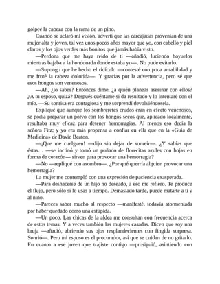 golpeé la cabeza con la rama de un pino.
Cuando se aclaró mi visión, advertí que las carcajadas provenían de una
mujer alta y joven, tal vez unos pocos años mayor que yo, con cabello y piel
claros y los ojos verdes más bonitos que jamás había visto.
—Perdona que me haya reído de ti —añadió, luciendo hoyuelos
mientras bajaba a la hondonada donde estaba yo—. No pude evitarlo.
—Supongo que he hecho el ridículo —contesté con poca amabilidad y
me froté la cabeza dolorida—. Y gracias por la advertencia, pero sé que
esos hongos son venenosos.
—Ah, ¿lo sabes? Entonces dime, ¿a quién planeas asesinar con ellos?
¿A tu esposo, quizá? Después cuéntame si da resultado y lo intentaré con el
mío. —Su sonrisa era contagiosa y me sorprendí devolviéndosela.
Expliqué que aunque los sombreretes crudos eran en efecto venenosos,
se podía preparar un polvo con los hongos secos que, aplicado localmente,
resultaba muy eficaz para detener hemorragias. Al menos eso decía la
señora Fitz; y yo era más propensa a confiar en ella que en la «Guía de
Medicina» de Davie Beaton.
—¡Que me cuelguen! —dijo sin dejar de sonreír—. ¿Y sabías que
éstas… —se inclinó y tomó un puñado de florecitas azules con hojas en
forma de corazón— sirven para provocar una hemorragia?
—No —repliqué con asombro—. ¿Por qué querría alguien provocar una
hemorragia?
La mujer me contempló con una expresión de paciencia exasperada.
—Para deshacerse de un hijo no deseado, a eso me refiero. Te produce
el flujo, pero sólo si lo usas a tiempo. Demasiado tarde, puede matarte a ti y
al niño.
—Pareces saber mucho al respecto —manifesté, todavía atormentada
por haber quedado como una estúpida.
—Un poco. Las chicas de la aldea me consultan con frecuencia acerca
de estos temas. Y a veces también las mujeres casadas. Dicen que soy una
bruja —añadió, abriendo sus ojos resplandecientes con fingida sorpresa.
Sonrió—. Pero mi esposo es el procurador, así que se cuidan de no gritarlo.
En cuanto a ese joven que trajiste contigo —prosiguió, asintiendo con
 