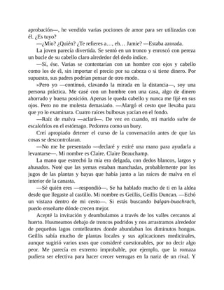 aprobación—, he vendido varias pociones de amor para ser utilizadas con
él. ¿Es tuyo?
—¿Mío? ¿Quién? ¿Te refieres a…, eh… Jamie? —Estaba azorada.
La joven parecía divertida. Se sentó en un tronco y enroscó con pereza
un bucle de su cabello claro alrededor del dedo índice.
—Sí, ése. Varias se contentarían con un hombre con ojos y cabello
como los de él, sin importar el precio por su cabeza o si tiene dinero. Por
supuesto, sus padres podrían pensar de otro modo.
»Pero yo —continuó, clavando la mirada en la distancia—, soy una
persona práctica. Me casé con un hombre con una casa, algo de dinero
ahorrado y buena posición. Apenas le queda cabello y nunca me fijé en sus
ojos. Pero no me molesta demasiado. —Alargó el cesto que llevaba para
que yo lo examinara. Cuatro raíces bulbosas yacían en el fondo.
—Raíz de malva —aclaró—. De vez en cuando, mi marido sufre de
escalofríos en el estómago. Pedorrea como un buey.
Creí apropiado detener el curso de la conversación antes de que las
cosas se descontrolaran.
—No me he presentado —declaré y estiré una mano para ayudarla a
levantarse—. Mi nombre es Claire. Claire Beauchamp.
La mano que estrechó la mía era delgada, con dedos blancos, largos y
ahusados. Noté que las yemas estaban manchadas, probablemente por los
jugos de las plantas y bayas que había junto a las raíces de malva en el
interior de la canasta.
—Sé quién eres —respondió—. Se ha hablado mucho de ti en la aldea
desde que llegaste al castillo. Mi nombre es Geillis, Geillis Duncan. —Echó
un vistazo dentro de mi cesto—. Si estás buscando balgan-buachrach,
puedo enseñarte dónde crecen mejor.
Acepté la invitación y deambulamos a través de los valles cercanos al
huerto. Husmeamos debajo de troncos podridos y nos arrastramos alrededor
de pequeños lagos centelleantes donde abundaban los diminutos hongos.
Geillis sabía mucho de plantas locales y sus aplicaciones medicinales,
aunque sugirió varios usos que consideré cuestionables, por no decir algo
peor. Me parecía en extremo improbable, por ejemplo, que la romaza
pudiera ser efectiva para hacer crecer verrugas en la nariz de un rival. Y
 