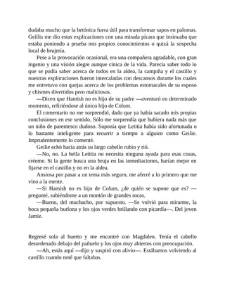 dudaba mucho que la betónica fuera útil para transformar sapos en palomas.
Geillis me dio estas explicaciones con una mirada pícara que insinuaba que
estaba poniendo a prueba mis propios conocimientos o quizá la sospecha
local de brujería.
Pese a la provocación ocasional, era una compañera agradable, con gran
ingenio y una visión alegre aunque cínica de la vida. Parecía saber todo lo
que se podía saber acerca de todos en la aldea, la campiña y el castillo y
nuestras exploraciones fueron intercaladas con descansos durante los cuales
me entretuvo con quejas acerca de los problemas estomacales de su esposo
y chismes divertidos pero maliciosos.
—Dicen que Hamish no es hijo de su padre —aventuró en determinado
momento, refiriéndose al único hijo de Colum.
El comentario no me sorprendió, dado que ya había sacado mis propias
conclusiones en ese sentido. Sólo me sorprendía que hubiera nada más que
un niño de parentesco dudoso. Suponía que Letitia había sido afortunada o
lo bastante inteligente para recurrir a tiempo a alguien como Geilie.
Imprudentemente lo comenté.
Geilie echó hacia atrás su largo cabello rubio y rió.
—No, no. La bella Letitia no necesita ninguna ayuda para esas cosas,
créeme. Si la gente busca una bruja en las inmediaciones, harían mejor en
fijarse en el castillo y no en la aldea.
Ansiosa por pasar a un tema más seguro, me aferré a lo primero que me
vino a la mente.
—Si Hamish no es hijo de Colum, ¿de quién se supone que es? —
pregunté, subiéndome a un montón de grandes rocas.
—Bueno, del muchacho, por supuesto. —Se volvió para mirarme, la
boca pequeña burlona y los ojos verdes brillando con picardía—. Del joven
Jamie.
Regresé sola al huerto y me encontré con Magdalen. Tenía el cabello
desordenado debajo del pañuelo y los ojos muy abiertos con preocupación.
—Ah, estás aquí —dijo y suspiró con alivio—. Estábamos volviendo al
castillo cuando noté que faltabas.
 