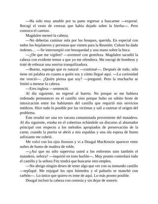 —Ha sido muy amable por tu parte regresar a buscarme —expresé.
Recogí el cesto de cerezas que había dejado sobre la hierba—. Pero
conozco el camino.
Magdalen meneó la cabeza.
—No deberías caminar sola por los bosques, querida. En especial con
todos los hojalateros y personas que vienen para la Reunión. Colum ha dado
órdenes… —Se interrumpió con brusquedad y una mano sobre la boca.
—¿De que me vigilen? —aventuré con gentileza. Magdalen sacudió la
cabeza con evidente temor a que yo me ofendiera. Me encogí de hombros y
traté de esbozar una sonrisa tranquilizadora.
—Bueno, supongo que es natural —continué—. Después de todo, sólo
tiene mi palabra en cuanto a quién soy y cómo llegué aquí. —La curiosidad
me venció—. ¿Quién piensa que soy? —pregunté. Pero la muchacha se
limitó a menear la cabeza.
—Eres inglesa —sentenció.
Al día siguiente, no regresé al huerto. No porque se me hubiera
ordenado permanecer en el castillo sino porque hubo un súbito brote de
intoxicación entre los habitantes del castillo que requirió mis servicios
médicos. Hice todo lo posible por las víctimas y salí a rastrear el origen del
problema.
Éste resultó ser una res vacuna contaminada proveniente del matadero.
Al día siguiente, estaba en el cobertizo echándole un discurso al ahumador
principal con respecto a los métodos apropiados de preservación de la
carne, cuando la puerta se abrió a mis espaldas y una ola espesa de humo
asfixiante me cubrió.
Me volví con los ojos llorosos y vi a Dougal MacKenzie aparecer entre
nubes de humo de madera de roble.
—¿Así que no sólo supervisa usted a los enfermos sino también el
matadero, señora? —inquirió en tono burlón—. Muy pronto controlará todo
el castillo y la señora Fitz tendrá que buscarse otro empleo.
—No abrigo ningún deseo de tener algo que ver con su inmundo castillo
—repliqué. Me enjugué los ojos húmedos y el pañuelo se manchó con
carbón—. Lo único que quiero es irme de aquí. Lo más pronto posible.
Dougal inclinó la cabeza con cortesía y sin dejar de sonreír.
 