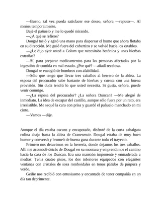 —Bueno, tal vez pueda satisfacer ese deseo, señora —repuso—. Al
menos temporalmente.
Bajé el pañuelo y me lo quedé mirando.
—¿A qué se refiere?
Dougal tosió y agitó una mano para dispersar el humo que ahora flotaba
en su dirección. Me guió fuera del cobertizo y se volvió hacia los establos.
—¿Le dijo ayer usted a Colum que necesitaba betónica y unas hierbas
extrañas?
—Sí, para preparar medicamentos para las personas afectadas por la
ingestión de comida en mal estado. ¿Por qué? —añadí recelosa.
Dougal se encogió de hombros con afabilidad.
—Sólo que tengo que llevar tres caballos al herrero de la aldea. La
esposa del procurador sabe bastante de hierbas y cuenta con una buena
provisión. Sin duda tendrá lo que usted necesita. Si gusta, señora, puede
venir conmigo.
—¿La esposa del procurador? ¿La señora Duncan? —Me alegré de
inmediato. La idea de escapar del castillo, aunque sólo fuera por un rato, era
irresistible. Me sequé la cara con prisa y guardé el pañuelo manchado en mi
cinto.
—Vamos —dije.
Aunque el día estaba oscuro y encapotado, disfruté de la corta cabalgata
colina abajo hasta la aldea de Cranesmuir. Dougal estaba de muy buen
humor y conversó y bromeó de buena gana durante todo el trayecto.
Primero nos detuvimos en la herrería, donde dejamos los tres caballos.
Allí me acomodé detrás de Dougal en su montura y emprendimos el camino
hacia la casa de los Duncan. Era una mansión imponente y enmaderada a
medias. Tenía cuatro pisos, los dos inferiores equipados con elegantes
ventanas con cristales de sosa romboidales en tonos pálidos de púrpura y
verde.
Geilie nos recibió con entusiasmo y encantada de tener compañía en un
día tan deprimente.
 