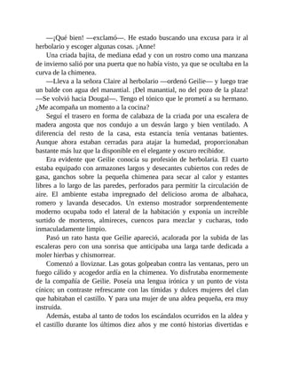 —¡Qué bien! —exclamó—. He estado buscando una excusa para ir al
herbolario y escoger algunas cosas. ¡Anne!
Una criada bajita, de mediana edad y con un rostro como una manzana
de invierno salió por una puerta que no había visto, ya que se ocultaba en la
curva de la chimenea.
—Lleva a la señora Claire al herbolario —ordenó Geilie— y luego trae
un balde con agua del manantial. ¡Del manantial, no del pozo de la plaza!
—Se volvió hacia Dougal—. Tengo el tónico que le prometí a su hermano.
¿Me acompaña un momento a la cocina?
Seguí el trasero en forma de calabaza de la criada por una escalera de
madera angosta que nos condujo a un desván largo y bien ventilado. A
diferencia del resto de la casa, esta estancia tenía ventanas batientes.
Aunque ahora estaban cerradas para atajar la humedad, proporcionaban
bastante más luz que la disponible en el elegante y oscuro recibidor.
Era evidente que Geilie conocía su profesión de herbolaria. El cuarto
estaba equipado con armazones largos y desecantes cubiertos con redes de
gasa, ganchos sobre la pequeña chimenea para secar al calor y estantes
libres a lo largo de las paredes, perforados para permitir la circulación de
aire. El ambiente estaba impregnado del delicioso aroma de albahaca,
romero y lavanda desecados. Un extenso mostrador sorprendentemente
moderno ocupaba todo el lateral de la habitación y exponía un increíble
surtido de morteros, almireces, cuencos para mezclar y cucharas, todo
inmaculadamente limpio.
Pasó un rato hasta que Geilie apareció, acalorada por la subida de las
escaleras pero con una sonrisa que anticipaba una larga tarde dedicada a
moler hierbas y chismorrear.
Comenzó a lloviznar. Las gotas golpeaban contra las ventanas, pero un
fuego cálido y acogedor ardía en la chimenea. Yo disfrutaba enormemente
de la compañía de Geilie. Poseía una lengua irónica y un punto de vista
cínico; un contraste refrescante con las tímidas y dulces mujeres del clan
que habitaban el castillo. Y para una mujer de una aldea pequeña, era muy
instruida.
Además, estaba al tanto de todos los escándalos ocurridos en la aldea y
el castillo durante los últimos diez años y me contó historias divertidas e
 