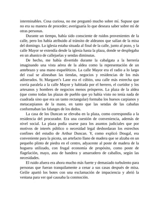 interminables. Cosa curiosa, no me preguntó mucho sobre mí. Supuse que
no era su manera de proceder; averiguaría lo que deseara saber sobre mí de
otras personas.
Durante un tiempo, había sido consciente de ruidos provenientes de la
calle, pero los había atribuido al tránsito de aldeanos que salían de la misa
del domingo. La iglesia estaba situada al final de la calle, junto al pozo, y la
calle Mayor se extendía desde la iglesia hasta la plaza, donde se desplegaba
en un abanico de callejuelas y sendas diminutas.
De hecho, me había divertido durante la cabalgata a la herrería
imaginando una vista aérea de la aldea como la representación de un
antebrazo y una mano esqueléticos. La calle Mayor era el radio a lo largo
del cual se alineaban las tiendas, negocios y residencias de los más
adinerados. St. Margaret’s Lane era el cúbito, una calle más estrecha que
corría paralela a la calle Mayor y habitada por el herrero, el curtidor y los
artesanos y hombres de negocios menos prósperos. La plaza de la aldea
(que como todas las plazas de pueblo que yo había visto no tenía nada de
cuadrada sino que era un tanto rectangular) formaba los huesos carpianos y
metacarpianos de la mano, en tanto que las sendas de las cabañas
conformaban las falanges de los dedos.
La casa de los Duncan se elevaba en la plaza, como correspondía a la
residencia del procurador. Era una cuestión de conveniencia, además de
nivel social. La plaza podía usarse para los asuntos judiciales que por
motivos de interés público o necesidad legal desbordaran los estrechos
confines del estudio de Arthur Duncan. Y, como explicó Dougal, era
conveniente para la picota, un artefacto llano de madera que se alzaba en un
pequeño plinto de piedra en el centro, adyacente al poste de madera de la
hoguera utilizado, con frugal economía de propósito, como poste de
flagelación, mayo, asta de bandera y amarradero de caballos, según las
necesidades.
El ruido afuera era ahora mucho más fuerte y demasiado turbulento para
personas que fueran tranquilamente a cenar a sus casas después de misa.
Geilie apartó los botes con una exclamación de impaciencia y abrió la
ventana para ver qué causaba la conmoción.
 